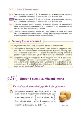 142 Розділ 5. Звичайні дробиРозділ 5. Звичайні дроби
729. Використовуючи числа 3, 7 і 9, запишіть усі можливі дроби, кожен з
яких: 1) дорівнює одиниці; 2) менший від 1; 3) більший за 1.
730. Використовуючи числа 5, 9, 11, запишіть усі можливі дроби, кожен з
яких: 1) дорівнює одиниці; 2) менший від 1; 3) більший за 1.
731*. Катруся відлила воду з чайника. Якби вона відлила у 2 рази більше
води, то у чайнику її залишилося б у 2 рази менше, ніж залишилося за-
раз. Яку частину води відлила Катруся?
732*. У табір «Артек» до загону № 2 із 5-М класу приїхало 6 учнів, що стано-
вить половину від третини всього загону. Яку частину складають учні
5-М класу від загальної кількості учнів загону № 2?
Застосуйте на практиці
733. Яку частину вашого класу складають дівчатка? А хлопчики?
734. Щоб зробити ремонт у кімнаті бабусі, мама закупила 12 рулонів шпа-
лер. Для обклеювання двох стін необхідно по 4 рулони шпалер, тре-
тьої — 2 рулони, а четвертої — 1 рулон. Яка частина шпалер необхідна
для того, щоб обклеїти кожну зі стін? Яка частина шпалер залишиться?
735. Накресліть квадрат зі стороною 4 см. Розділіть його на 16 рівних час-
тин. Зафарбуйте 5 частин червоним олівцем і 7 частин — синім. Запи-
шіть за допомогою дробів, яку частину квадрата: 1) зафарбовано чер-
воним олівцем; 2) зафарбовано синім олівцем, 3) не зафарбовано. Яка
із цих частин найбільша? Найменша?
§22 Дроби і ділення. Мішані числа
1. Як пов’язані звичайні дроби і дія ділення
Розгляньте малюнок 166. Ви бачите 3 цілі го-
ріхи. Якщо їх розділити на половини, то одер-
жимо 6 половин, або
6
2
горіхів. Отже,
6
3
2
= .
Але, з іншого боку, число 3 дорівнює частці
чисел 6 і 2. Виходить, що
6
6:2
2
= .
730.
Мал. 166
 
