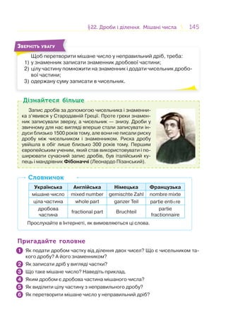 145145§22. Дроби і ділення. Мішані числа22. Дроби і ділення. Мішані числа
Щоб перетворити мішане число у неправильний дріб, треба:
1) у знаменник записати знаменник дробової частини;
2) цілу частину помножити на знаменник і додати чисельник дробо-
вої частини;
3) одержану суму записати в чисельник.
Щ б
ЗВЕРНІТЬ УВАГУ
Запис дробів за допомогою чисельника і знаменни-
ка з’явився у Стародавній Греції. Проте греки знамен-
ник записували зверху, а чисельник — знизу. Дроби у
звичному для нас вигляді вперше стали записувати ін-
дуси близько 1500 років тому, але вони не писали риску
дробу між чисельником і знаменником. Риска дробу
увійшла в обіг лише близько 300 років тому. Першим
європейським ученим, який став використовувати і по-
ширювати сучасний запис дробів, був італійський ку-
пець і мандрівник Фібоначчі (Леонардо Пізанський).
Дізнайтеся більшеДізнайтеся більше
Українська Англійська Німецька Французька
мішане число mixed number gemischte Zahl nombre mixte
ціла частина whole part ganzer Teil partie entiere
дробова
частина
fractional part Bruchteil
partie
fractionnaire
Прослухайте в Інтернеті, як вимовляються ці слова.
СловничокСловничок
Пригадайте головнеПригадайте головне
Як подати дробом частку від ділення двох чисел? Що є чисельником та-
кого дробу? А його знаменником?
Як записати дріб у вигляді частки?
Що таке мішане число? Наведіть приклад.
Яким дробом є дробова частина мішаного числа?
Як виділити цілу частину з неправильного дробу?
Як перетворити мішане число у неправильний дріб?
1
2
3
4
5
6
 