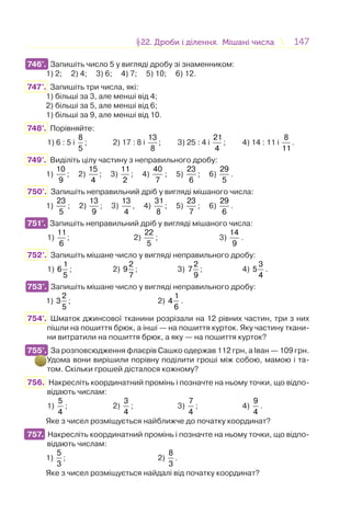 147147§22. Дроби і ділення. Мішані числа22. Дроби і ділення. Мішані числа
746°. Запишіть число 5 у вигляді дробу зі знаменником:
1) 2; 2) 4; 3) 6; 4) 7; 5) 10; 6) 12.
747°. Запишіть три числа, які:
1) більші за 3, але менші від 4;
2) більші за 5, але менші від 6;
1) більші за 9, але менші від 10.
748°. Порівняйте:
1) 6 : 5 і
8
5
; 2) 17 : 8 і
13
8
; 3) 25 : 4 і
21
4
; 4) 14 : 11 і
8
11
.
749°. Виділіть цілу частину з неправильного дробу:
1)
10
9
; 2)
15
4
; 3)
11
2
; 4)
40
7
; 5)
23
6
; 6)
29
5
.
750°. Запишіть неправильний дріб у вигляді мішаного числа:
1)
23
5
; 2)
13
9
; 3)
13
4
, 4)
31
8
; 5)
23
7
; 6)
29
6
.
751°. Запишіть неправильний дріб у вигляді мішаного числа:
1)
11
6
; 2)
22
5
; 3)
14
9
.
752°. Запишіть мішане число у вигляді неправильного дробу:
1)
1
6
5
; 2)
2
9
7
; 3)
2
7
9
; 4)
3
5
4
.
753°. Запишіть мішане число у вигляді неправильного дробу:
1)
2
3
5
; 2)
1
4
6
.
754°. Шматок джинсової тканини розрізали на 12 рівних частин, три з них
пішли на пошиття брюк, а інші — на пошиття курток. Яку частину ткани-
ни витратили на пошиття брюк, а яку — на пошиття курток?
755°. За розповсюдження флаєрів Сашко одержав 112 грн, а Іван — 109 грн.
Удома вони вирішили порівну поділити гроші між собою, мамою і та-
том. Скільки грошей дісталося кожному?
756. Накресліть координатний промінь і позначте на ньому точки, що відпо-
відають числам:
1)
5
4
; 2)
3
4
; 3)
7
4
; 4)
9
4
.
Яке з чисел розміщується найближче до початку координат?
757. Накресліть координатний промінь і позначте на ньому точки, що відпо-
відають числам:
1)
5
3
; 2)
8
3
.
Яке з чисел розміщується найдалі від початку координат?
746°.
751°.
753°.
755°.
757.
 