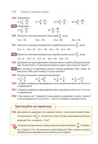 148 Розділ 5. Звичайні дробиРозділ 5. Звичайні дроби
758. Порівняйте:
1)
1
3
4
і
15
4
; 2)
5
7
6
і
51
6
; 3)
3
12
5
і
73
5
; 4)
2
14
3
і
44
3
.
759. Порівняйте:
1)
1
2
8
і
13
8
; 2)
5
7
6
і
49
6
.
760. Запишіть у вигляді мішаного числа дріб
5
a
, якщо:
1) a = 12; 2) a = 19; 3) a = 22; 4) a = 23.
761. Запишіть у вигляді неправильного дробу мішане число
2
5
a , якщо:
1) a = 1; 2) a = 6; 3) a = 10; 4) a = 12; 5) a = 16.
762. Запишіть у вигляді неправильного дробу мішане число
5
7
b , якщо:
1) b = 2; 2) b = 4; 3) b = 9; 4) b = 10; 5) b = 12.
763. Для ремонту трьох однакових класних кімнат потрібно 25 рулонів шпа-
лер. Чи вистачить 17 рулонів для ремонту двох таких класних кімнат?
764. Для поливу 5-ти однакових ділянок городу необхідно 345 л води. Чи
вистачить 196 л для поливу 3-х таких ділянок?
765. За якого значення х виконується рівність:
1)
3
8 3
х
= ; 2)
3
2
8 8
х
= ; 3)
7
1
8 8
х
= + ; 4)
4
1
5 5
y
= + ?
766*. Знайдіть найменше двоцифрове число, від ділення якого на 19 в оста-
чі одержимо 9.
767*. Знайдіть найбільше двоцифрове число, від ділення якого на 11 в оста-
чі одержимо 3.
768*. При діленні на 7 подвоєної суми деякого невідомого числа і числа 8
у частці одержали 4, а в остачі — число 2. Знайдіть невідоме число.
Застосуйте на практиці
769. Для ремонту квартири тато закупив плінтус, з якого для кімнати Рома-
на залишилось
1
12
4
м. Чи вистачить його татові, якщо довжина кімнати
дорівнює 3 м, а ширина — 4 м?
770. За рецептом для випічки сирних булочок мамі необхідно
17
12
кг борош-
на. У мами є 2 кг. Чи вистачить мамі борошна? Про поживну цінність
хлібобулочних виробів можна прочитати в Інтернеті.
759.
762.
764.
 