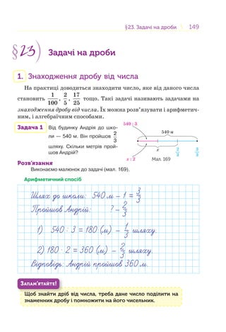 149149§23. Задачі на дроби23. Задачі на дроби
§23 Задачі на дроби
1. Знаходження дробу від числа
На практиці доводиться знаходити число, яке від даного числа
становить
1
100
,
2
5
,
17
25
тощо. Такі задачі називають задачами на
знаходження дробу від числа. Їх можна розв’язувати і арифметич-
ним, і алгебраїчним способами.
Задача 1 Від будинку Андрія до шко-
ли — 540 м. Він пройшов
2
3
шляху. Скільки метрів прой-
шов Андрій?
Розв’язання
Виконаємо малюнок до задачі (мал. 169).
Арифметичний спосіб
Шлях до школи: 540 м 1 =
Пройшов Андр й: ?
3
3
2
3
1) 540 : 3 = 180 (м) — 1
3 шляху.
2) 180 . 2 = 360 (м) — 2
3 шляху.
ВВ дповдпов дь: Андрдь: Андр й пройшов 360 м.й пройшов 360 м.
Щоб знайти дріб від числа, треба дане число поділити на
знаменник дробу і помножити на його чисельник.
Щ б й
ЗАПАМ’ЯТАЙТЕ!
540 м
540 : 3
x : 2
x 3
3
2
3
Мал. 169
 