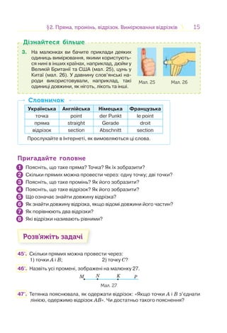 1515§2. Пряма, промінь, відрізок. Вимірювання відрізків2. Пряма, промінь, відрізок. Вимірювання відрізків
3. На малюнках ви бачите приклади деяких
одиниць вимірювання, якими користують-
ся нині в інших країнах, наприклад, дюйм у
Великій Британії та США (мал. 25), цунь у
Китаї (мал. 26). У давнину слов’янські на-
роди використовували, наприклад, такі
одиниці довжини, як ніготь, лікоть та інші.
Мал. 25 Мал. 26
Дізнайтеся більшеДізнайтеся більше
Українська Англійська Німецька Французька
точка point der Punkt le point
пряма straight Gerade droit
відрізок section Abschnitt section
Прослухайте в Інтернеті, як вимовляються ці слова.
СловничокСловничок
Пригадайте головнеПригадайте головне
Поясніть, що таке пряма? Точка? Як їх зобразити?
Скільки прямих можна провести через: одну точку; дві точки?
Поясніть, що таке промінь? Як його зобразити?
Поясніть, що таке відрізок? Як його зобразити?
Що означає знайти довжину відрізка?
Як знайти довжину відрізка, якщо відомі довжини його частин?
Як порівнюють два відрізки?
Які відрізки називають рівними?
Розв’яжіть задачі
45'. Скільки прямих можна провести через:
1) точки А і В; 2) точку С?
46'. Назвіть усі промені, зображені на малюнку 27.
M N K P
Мал. 27
47'. Тетянка пояснювала, як одержати відрізок: «Якщо точки А і В з’єднати
лінією, одержимо відрізок АВ». Чи достатньо такого пояснення?
1
2
3
4
5
6
7
8
 