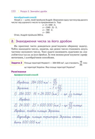 150 Розділ 5. Звичайні дробиРозділ 5. Звичайні дроби
Алгебраїчний спосіб
Нехай х — шлях, який пройшов Андрій. Виразимо одну частину від даного
числа і від шуканого числа та прирівняємо їх. Тоді:
х : 2 = 540 : 3,
х = (540 : 3) · 2,
х = 180 · 2,
х = 360.
Отже, Андрій пройшов 360 м.
2. Знаходження числа за його дробом
На практиці часто доводиться розв’язувати обернену задачу.
Тобто знаходити число, знаючи, що деяке число становить якусь
частину шуканого числа. Такі задачі називають задачами на зна-
ходження числа за його дробом. Їх теж можна розв’язувати і ариф-
метичним, і алгебраїчним способами.
Задача 2 Площа території Норвегії — 384 000 км2
, що становить
16
25
пло-
щі території України. Яка площа території України?
Розв’язання
Арифметичний спосіб
Норвег я: 384 000 км2
Укра на: ? 1 =
16
25
25
25
1) 384 000 : 16 = 24 000 (км2
) — це 1
25 площ
Норвег .
В дпов дь: площа територ Укра ни стано-
вить 600 000 км2
.
2) 24 000 · 25 = 600 000 (км2
) це 25
25 площ
Норвег , тобто площа Укра ни.
 