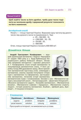 151151§23. Задачі на дроби23. Задачі на дроби
Щоб знайти число за його дробом, треба дане число поді-
лити на чисельник дробу і одержаний результат помножити
на його знаменник.
Щ б й
ЗАПАМ’ЯТАЙТЕ!
Алгебраїчний спосіб
Нехай х — площа території України. Виразимо одну частину від даного
числа і від шуканого числа та прирівняємо їх. Тоді:
х : 25 = 384 000 : 16,
х = (384 000 : 16) · 25,
х = 24 000 · 25,
х = 600 000.
Отже, площа території України становить 600 000 км2
.
Андрій Григорович Конфорович — відо-
мий український математик і педагог. Народився
21 грудня 1923 року в с. Буда-Бабинецька Бо-
родянського району Київської області. Основ-
ним напрямом методичної і наукової діяльності
А. Г. Конфоровича стали історія математики та
популяризація математичних знань. У його до-
робку понад 200 друкованих праць. Вони присвя-
чені математичній підготовці учнів, олімпіадам з
математики, аналізу науково-популярної літера-
тури з математики та інформатики, застосуван-
ням математики, питанням історії математики,
математичним іграм і головоломкам. Основні з них: «Математичні ве-
чори у восьмирічній школі», «Остроградський», «Дорогами Унікурсалії»,
«Визначні математичні задачі», «Колумби математики», «Математична
мозаїка», «Математичні софізми і парадокси», «Математика служить
людині», «Історія розвитку математики. Альбом», «Добрий день, Архі-
меде!», «У пошуках інтеграла».
Дізнайтеся більшеДізнайтеся більше
Українська Англійська Німецька Французька
задача problem Aufgabe probl me
розв’язання solution Lоsung solution
Прослухайте в Інтернеті, як вимовляються ці слова.
СловничокСловничок
 