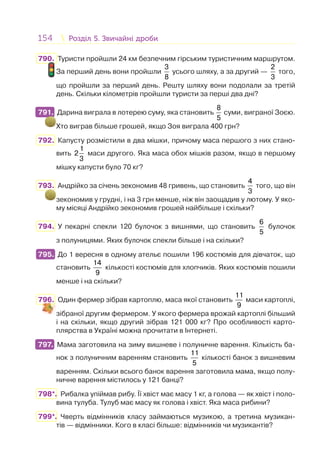 154 Розділ 5. Звичайні дробиРозділ 5. Звичайні дроби
790. Туристи пройшли 24 км безпечним гірським туристичним маршрутом.
За перший день вони пройшли
3
8
усього шляху, а за другий —
2
3
того,
що пройшли за перший день. Решту шляху вони подолали за третій
день. Скільки кілометрів пройшли туристи за перші два дні?
791. Дарина виграла в лотерею суму, яка становить
8
5
суми, виграної Зоєю.
Хто виграв більше грошей, якщо Зоя виграла 400 грн?
792. Капусту розмістили в два мішки, причому маса першого з них стано-
вить
1
2
3
маси другого. Яка маса обох мішків разом, якщо в першому
мішку капусти було 70 кг?
793. Андрійко за січень зекономив 48 гривень, що становить
4
3
того, що він
зекономив у грудні, і на 3 грн менше, ніж він заощадив у лютому. У яко-
му місяці Андрійко зекономив грошей найбільше і скільки?
794. У пекарні спекли 120 булочок з вишнями, що становить
6
5
булочок
з полуницями. Яких булочок спекли більше і на скільки?
795. До 1 вересня в одному ательє пошили 196 костюмів для дівчаток, що
становить
14
9
кількості костюмів для хлопчиків. Яких костюмів пошили
менше і на скільки?
796. Один фермер зібрав картоплю, маса якої становить
11
9
маси картоплі,
зібраної другим фермером. У якого фермера врожай картоплі більший
і на скільки, якщо другий зібрав 121 000 кг? Про особливості карто-
плярства в Україні можна прочитати в Інтернеті.
797. Мама заготовила на зиму вишневе і полуничне варення. Кількість ба-
нок з полуничним варенням становить
11
5
кількості банок з вишневим
варенням. Скільки всього банок варення заготовила мама, якщо полу-
ничне варення містилось у 121 банці?
798*. Рибалка упіймав рибу. Її хвіст має масу 1 кг, а голова — як хвіст і поло-
вина тулуба. Тулуб має масу як голова і хвіст. Яка маса рибини?
799*. Чверть відмінників класу займаються музикою, а третина музикан-
тів — відмінники. Кого в класі більше: відмінників чи музикантів?
791.
795.
797.
 