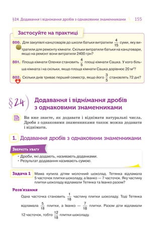 155155§24. Додавання і віднімання дробів з однаковими знаменниками24. Додавання і віднімання дробів з однаковими знаменниками
Застосуйте на практиці
800. Для закупівлі канцтоварів до школи батьки витратили
4
15
суми, яку ви-
тратили для ремонту кімнати. Скільки витратили батьки на канцтовари,
якщо на ремонт вони витратили 2400 грн?
801. Площа кімнати Оленки становить
4
5
площі кімнати Сашка. У кого біль-
ша кімната і на скільки, якщо площа кімнати Сашка дорівнює 20 м2
?
802. Скільки днів триває перший семестр, якщо його
3
5
становлять 72 дні?
§24 Додавання і віднімання дробів
з однаковими знаменниками
Ви вже знаєте, як додавати і віднімати натуральні числа.
Дроби з однаковими знаменниками також можна додавати
і віднімати.
1. Додавання дробів з однаковими знаменниками
• Дроби, які додають, називають доданками.
• Результат додавання називають сумою.
Д б і
ЗВЕРНІТЬ УВАГУ
Задача 1 Мама купила дітям молочний шоколад. Тетянка відламала
5 часточок плитки шоколаду, а Іванко — 7 часточок. Яку частину
плитки шоколаду відламали Тетянка та Іванко разом?
Розв’язання
Одна часточка становить
1
18
частину плитки шоколаду. Тоді Тетянка
відламала
5
18
плитки, а Іванко —
7
18
плитки. Разом діти відламали
12 часточок, тобто
12
18
плитки шоколаду.
 