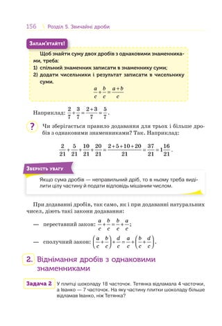 156 Розділ 5. Звичайні дробиРозділ 5. Звичайні дроби
Щоб знайти суму двох дробів з однаковими знаменника-
ми, треба:
1) спільний знаменник записати в знаменнику суми;
2) додати чисельники і результат записати в чисельнику
суми.
a b a b
c c c
+
+ =
Щ б й
ЗАПАМ’ЯТАЙТЕ!
Наприклад:
2 3 2 3 5
7 7 7 7
+
+ = = .
Чи зберігається правило додавання для трьох і більше дро-
бів з однаковими знаменниками? Так. Наприклад:
2 5 10 20 2 5 10 20 37 16
1
21 21 21 21 21 21 21
+ + +
+ + + = = = .
Якщо сума дробів — неправильний дріб, то в ньому треба виді-
лити цілу частину й подати відповідь мішаним числом.
ЗВЕРНІТЬ УВАГУ
При додаванні дробів, так само, як і при додаванні натуральних
чисел, діють такі закони додавання:
— переставний закон:
a b b a
c c c c
+ = + ;
— сполучний закон:
a b d a b d
c c c c c c
⎛ ⎞ ⎛ ⎞
+ + = + +⎜ ⎟ ⎜ ⎟⎝ ⎠ ⎝ ⎠
.
2. Віднімання дробів з однаковими
знаменниками
Задача 2 У плитці шоколаду 18 часточок. Тетянка відламала 4 часточки,
а Іванко — 7 часточок. На яку частину плитки шоколаду більше
відламав Іванко, ніж Тетянка?
?
 