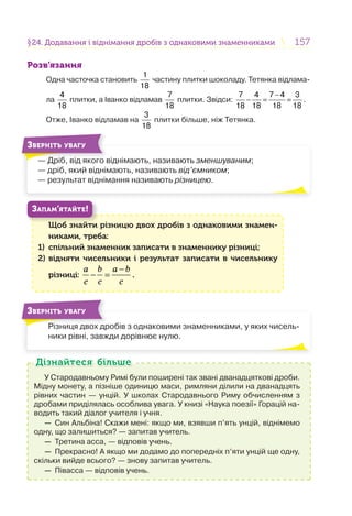 157157§24. Додавання і віднімання дробів з однаковими знаменниками24. Додавання і віднімання дробів з однаковими знаменниками
Розв’язання
Одна часточка становить
1
18
частину плитки шоколаду. Тетянка відлама-
ла
4
18
плитки, а Іванко відламав
7
18
плитки. Звідси:
7 4 7 4 3
18 18 18 18
−
− = = .
Отже, Іванко відламав на
3
18
плитки більше, ніж Тетянка.
— Дріб, від якого віднімають, називають зменшуваним;
— дріб, який віднімають, називають від’ємником;
— результат віднімання називають різницею.
Д іб і
ЗВЕРНІТЬ УВАГУ
Щоб знайти різницю двох дробів з однаковими знамен-
никами, треба:
1) спільний знаменник записати в знаменнику різниці;
2) відняти чисельники і результат записати в чисельнику
різниці:
a b a b
c c c
−
− = .
Щ б й
ЗАПАМ’ЯТАЙТЕ!
Різниця двох дробів з однаковими знаменниками, у яких чисель-
ники рівні, завжди дорівнює нулю.
Рі
ЗВЕРНІТЬ УВАГУ
У Стародавньому Римі були поширені так звані дванадцяткові дроби.
Мідну монету, а пізніше одиницю маси, римляни ділили на дванадцять
рівних частин — унцій. У школах Стародавнього Риму обчисленням з
дробами приділялась особлива увага. У книзі «Наука поезії» Горацій на-
водить такий діалог учителя і учня.
— Син Альбіна! Скажи мені: якщо ми, взявши п’ять унцій, віднімемо
одну, що залишиться? — запитав учитель.
— Третина асса, — відповів учень.
— Прекрасно! А якщо ми додамо до попередніх п’яти унцій ще одну,
скільки вийде всього? — знову запитав учитель.
— Півасса — відповів учень.
Дізнайтеся більшеДізнайтеся більше
 