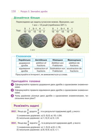 158 Розділ 5. Звичайні дробиРозділ 5. Звичайні дроби
Перекладемо цю задачу сучасною мовою. Врахуємо, що:
1 асс = 12 унцій (приблизно 327 г).
Тоді:
−
− = = =
5 1 5 1 4 1
,
12 12 12 12 3
5 1 5 1 6 1
.
12 12 12 12 2
+
+ = = =
1 асс 1 унція
Дізнайтеся більшеДізнайтеся більше
Українська Англійська Німецька Французька
додавання
дробів
addition of
fractions
Addition von
Fraktionen
addition de
fractions
віднімання
дробів
subtraction of
fractions
Subtraktion von
Fraktionen
soustraction de
fractions
Прослухайте в Інтернеті, як вимовляються ці слова.
СловничокСловничок
Пригадайте головнеПригадайте головне
Сформулюйте правило додавання двох дробів з однаковими знаменни-
ками.
Сформулюйте правило віднімання двох дробів з однаковими знаменни-
ками.
Чому дорівнює різниця двох дробів з однаковими знаменниками, чи-
сельники яких рівні?
Розв’яжіть задачі
803'. Якщо до
3
8
додати
2
8
, то в результаті одержимо дріб, у якого:
1) знаменник дорівнює: а) 5; б) 8; в) 16; г) 64.
2) чисельник дорівнює: а) 1; б) 2; в) 5; г) 8.
804'. Якщо від
3
8
відняти
2
8
, то в результаті одержимо дріб, у якого:
1) знаменник дорівнює: а) 1; б) 8; в) 0; г) 16;
2) чисельник дорівнює: а) 8; б) 6; в) 5; г) 1.
1
2
3
 