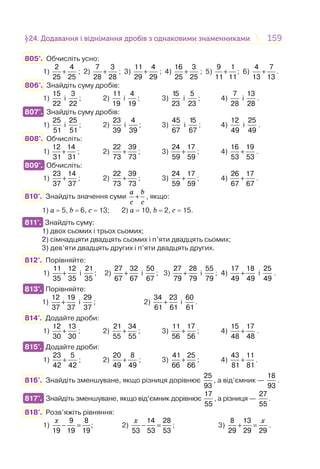 159159§24. Додавання і віднімання дробів з однаковими знаменниками24. Додавання і віднімання дробів з однаковими знаменниками
805°. Обчисліть усно:
1) +
2 4
25 25
; 2) +
7 3
28 28
; 3) +
11 4
29 29
; 4) +
16 3
25 25
; 5) +
9 1
11 11
; 6) +
4 7
13 13
.
806°. Знайдіть суму дробів:
1)
15
22
і
3
22
; 2)
11
19
і
4
19
; 3)
15
23
і
5
23
; 4)
7
28
і
13
28
.
807°. Знайдіть суму дробів:
1)
25
51
і
25
51
; 2)
23
39
і
4
39
; 3)
45
67
і
15
67
; 4)
12
49
і
25
49
.
808°. Обчисліть:
1) +
12 14
31 31
; 2) +
22 39
73 73
; 3) +
24 17
59 59
; 4) +
16 19
53 53
.
809°. Обчисліть:
1) +
23 14
37 37
; 2) +
22 39
73 73
; 3) +
24 17
59 59
; 4) +
26 17
67 67
.
810°. Знайдіть значення суми +
a b
c c
, якщо:
1) а = 5, b = 6, с = 13; 2) а = 10, b = 2, с = 15.
811°. Знайдіть суму:
1) двох сьомих і трьох сьомих;
2) сімнадцяти двадцять сьомих і п’яти двадцять сьомих;
3) дев’яти двадцять других і п’яти двадцять других.
812°. Порівняйте:
1) +
11 12
35 35
і
21
35
; 2) +
27 32
67 67
і
50
67
; 3) +
27 28
79 79
і
55
79
; 4) +
17 18
49 49
і
25
49
.
813°. Порівняйте:
1) +
12 19
37 37
і
29
37
; 2) +
34 23
61 61
і
60
61
.
814°. Додайте дроби:
1) +
12 13
30 30
; 2) +
21 34
55 55
; 3) +
11 17
56 56
; 4) +
15 17
48 48
.
815°. Додайте дроби:
1) +
23 5
42 42
; 2) +
20 8
49 49
; 3) +
41 25
66 66
; 4) +
43 11
81 81
.
816°. Знайдіть зменшуване, якщо різниця дорівнює
25
93
, а від’ємник —
18
93
.
817°. Знайдіть зменшуване, якщо від’ємник дорівнює
17
55
, а різниця —
27
55
.
818°. Розв’яжіть рівняння:
1)
9 8
;
19 19 19
x
− = 2)
14 28
53 53 53
x
− = ; 3)
8 13
29 29 29
x
+ = .
807°.
809°.
811°.
813°.
815°.
817°.
 