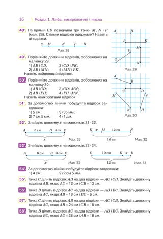 16 Розділ 1. Лічба, вимірювання і числаРозділ 1. Лічба, вимірювання і числа
48'. На прямій CD позначили три точки M, N і P
(мал. 28). Скільки відрізків одержали? Назвіть
ці відрізки.
C DM N P
Мал. 28
49°. Порівняйте довжини відрізків, зображених на
малюнку 29:
1) АB і СD; 3) СD і PK;
2) АВ і MN; 4) MN і PK.
Назвіть найдовший відрізок.
50°. Порівняйте довжини відрізків, зображених на
малюнку 30:
1) АB і СD; 3) СD і MN;
2) АВ і FH; 4) FH і MN.
Назвіть найкоротший відрізок.
51°. За допомогою лінійки побудуйте відрізок за-
вдовжки:
1) 5 см; 3) 35 мм;
2) 7 см 5 мм; 4) 1 дм.
52°. Знайдіть довжину х на малюнках 31–32.
8 cмA B C4 cм
x Мал. 31
12 cмx M NK
16 cм Мал. 32
53°. Знайдіть довжину х на малюнках 33–34.
A 6 см 3 смB C
x Мал. 33
С 10 см
12 см
xK D
Мал. 34
54°. За допомогою лінійки побудуйте відрізок завдовжки:
1) 4 см; 2) 2 см 5 мм.
55°. Точка С ділить відрізок АB на два відрізки — АС і СB. Знайдіть довжину
відрізка АВ, якщо АС = 12 см і СB = 13 см.
56°. Точка В ділить відрізок АС на два відрізки — АВ і ВС. Знайдіть довжину
відрізка АС, якщо АВ = 18 см і ВС = 6 см.
57°. Точка С ділить відрізок АB на два відрізки — АС і СB. Знайдіть довжину
відрізка АС, якщо АВ = 24 см і СB = 18 см.
58°. Точка В ділить відрізок АС на два відрізки — АВ і ВС. Знайдіть довжину
відрізка ВС, якщо АС = 28 см і АВ = 16 см.
B
F
A
H
M
N
C D
B
C
A
KP
D
M
N
Мал. 29
Мал. 30
50°.
53°.
54°.
56°.
58°.
 