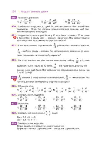 160 Розділ 5. Звичайні дробиРозділ 5. Звичайні дроби
819°. Розв’яжіть рівняння:
1)
17 6
31 31 31
x
− = ; 2)
15 48
67 67 67
x
− = ; 3)
34 27
89 89 89
x
+ = .
820°. Щоб пришити ґудзики до сукні, Оксанка витратила 15 хв, а щоб її ви-
прасувати — 10 хв. Яку частину години витратила дівчинка, щоб при-
вести свою сукню в порядок?
821°. На уроці фізкультури учні 5 класу 10 хв робили розминку, 20 хв грали
в баскетбол, а решту часу — здавали нормативи. Яку частину години
діти витратили на розминку та гру в баскетбол?
822°. У магазин завезли партію овочів.
9
16
усіх овочів становить картопля,
5
16
— цибуля, решту — морква. Яку частину овочів, завезених до мага-
зину, становлять картопля і цибуля разом?
823°. На уроці математики діти писали контрольну роботу.
7
33
усіх учнів
одержали оцінки від 10 до 12 балів,
19
33
— від 7 до 9 балів, решта учнів —
оцінки, нижчі від 6 балів. Яка частина учнів одержала хороші оцінки (від
7 до 12 балів)?
824°.
7
16
дівчаток 5 класу займається волейболом,
3
16
— гімнастикою. Яка
частина дівчаток займається у спортивних секціях?
825°. Обчисліть усно:
1) −
12 7
13 13
; 2) −
16 3
17 17
; 3) −
17 15
19 19
; 4) −
21 11
23 23
; 5) −
19 7
20 20
; 6) −
12 12
15 15
.
826°. Знайдіть різницю дробів:
1)
15
17
і
5
17
; 2)
13
19
і
4
19
; 3)
25
27
і
17
27
; 4)
19
23
і
11
23
.
827°. Обчисліть:
1) −
22 14
31 31
; 2) −
52 39
61 61
; 3) −
24 9
29 29
; 4) −
23 14
31 31
.
828°. Знайдіть значення різниці
a b
c c
− , якщо:
1) а = 6, b = 3, с = 7;
2) а = 8, b = 5, с = 11.
829°. Знайдіть різницю дробів:
1) тринадцять п’ятнадцятих і сім п’ятнадцятих;
2) тридцять чотири сорок перших і тринадцять сорок перших.
819°.
824°.
827°.
829°.
 