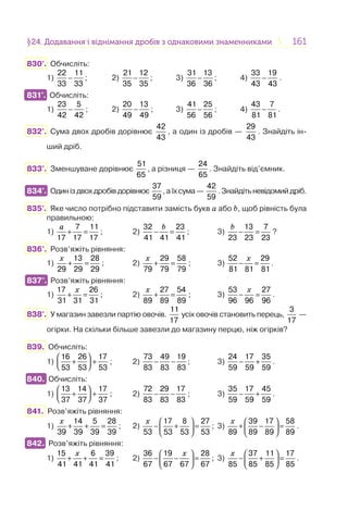 161161§24. Додавання і віднімання дробів з однаковими знаменниками24. Додавання і віднімання дробів з однаковими знаменниками
830°. Обчисліть:
1) −
22 11
33 33
; 2) −
21 12
35 35
; 3) −
31 13
36 36
; 4) −
33 19
43 43
.
831°. Обчисліть:
1) −
23 5
42 42
; 2) −
20 13
49 49
; 3) −
41 25
56 56
; 4) −
43 7
81 81
.
832°. Сума двох дробів дорівнює
42
43
, а один із дробів —
29
43
. Знайдіть ін-
ший дріб.
833°. Зменшуване дорівнює
51
65
, а різниця —
24
65
. Знайдіть від’ємник.
834°. Одиніздвохдробівдорівнює
37
59
,аїхсума—
42
59
.Знайдітьневідомийдріб.
835°. Яке число потрібно підставити замість букв a або b, щоб рівність була
правильною:
1)
a
+ =
7 11
17 17 17
; 2)
32 23
41 41 41
b
− = ; 3)
13 7
23 23 23
b
− = ?
836°. Розв’яжіть рівняння:
1)
13 28
29 29 29
x
+ = ; 2)
29 58
79 79 79
x
+ = ; 3)
52 29
81 81 81
x
− = .
837°. Розв’яжіть рівняння:
1)
17 26
31 31 31
x
+ = ; 2)
27 54
89 89 89
x
+ = ; 3)
53 27
96 96 96
x
− = .
838°. У магазин завезли партію овочів.
11
17
усіх овочів становить перець,
3
17
—
огірки. На скільки більше завезли до магазину перцю, ніж огірків?
839. Обчисліть:
1)
⎛ ⎞
+ +⎜ ⎟⎝ ⎠
16 26 17
53 53 53
; 2) − −
73 49 19
83 83 83
; 3) − +
24 17 35
59 59 59
.
840. Обчисліть:
1)
⎛ ⎞
+ +⎜ ⎟⎝ ⎠
13 14 17
37 37 37
; 2) − −
72 29 17
83 83 83
; 3) − +
35 17 45
59 59 59
.
841. Розв’яжіть рівняння:
1)
14 5 28
39 39 39 39
x
+ + = ; 2)
17 8 27
53 53 53 53
x ⎛ ⎞
− + =⎜ ⎟
⎝ ⎠
; 3)
39 17 58
89 89 89 89
x ⎛ ⎞
+ − =⎜ ⎟
⎝ ⎠
.
842. Розв’яжіть рівняння:
1)
15 6 39
41 41 41 41
x
+ + = ; 2)
36 19 28
67 67 67 67
x⎛ ⎞
− − =⎜ ⎟
⎝ ⎠
; 3)
37 11 17
85 85 85 85
x ⎛ ⎞
− + =⎜ ⎟
⎝ ⎠
.
831°.
834°.
837°.
840.
842.
 
