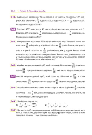 162 Розділ 5. Звичайні дробиРозділ 5. Звичайні дроби
843. Відрізок AB завдовжки 26 см поділено на частини точками M і N. Від-
різок AM становить
5
13
відрізка AB, а відрізок MN —
7
13
відрізка AB.
Яка довжина відрізка NB?
844. Відрізок MN завдовжки 48 см поділено на частини точками A і C.
Відрізок MA становить
3
16
відрізка MN, відрізок AC —
7
16
відрізка MN.
Яка довжина відрізка CN?
845. У мікрорайоні проживає 6300 дітей шкільного віку. У першій школі на-
вчається
14
45
усіх учнів, у другій школі — на
2
45
учнів більше, ніж у пер-
шій, а в третій школі — на
3
45
учнів менше, ніж у другій. Решта дітей
навчається у школах іншого мікрорайону. Яка частина дітей навчається
у трьох школах разом? Скільки дітей навчається у трьох школах разом?
Скільки дітей навчається в інших школах?
846. Марійка задумала деякий дріб, який спочатку збільшила на
15
83
, а потім —
ще на
34
83
. У результаті вона одержала
81
83
. Яке число задумала Марійка?
847. Андрій задумав деякий дріб, який спочатку збільшив на
27
91
, а потім
зменшив на
19
91
. У результаті він одержав
82
91
. Яке число задумав Андрій?
848*. Послідовно записано кілька чисел. Перше число дорівнює
1
6
, а кожне
наступне — на
1
3
більше за попереднє. Знайдіть число, яке стоїть на
п’ятому місці в цій послідовності.
849*. Знайдіть суму чисел:
1) + + +
1 2 100
...
101 101 101
; 2) + + + +
1 1 1 1 1
3 9 27 81 243
.
850*. Запишіть дріб, знаменник якого є найбільшим чотирицифровим чис-
лом, а чисельник дорівнює сумі всіх трицифрових чисел, кожне з яких
записане одними і тими самими цифрами.
844.
847.
 