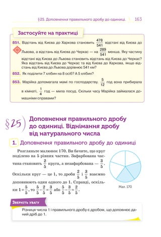 163163§25. Доповнення правильного дробу до одиниці.25. Доповнення правильного дробу до одиниці.
Застосуйте на практиці
851. Відстань від Києва до Харкова становить
478
541
відстані від Києва до
Львова, а відстань від Києва до Черкас — на
289
541
менша. Яку частину
відстані від Києва до Львова становить відстань від Києва до Черкас?
Яка відстань від Києва до Черкас та від Києва до Харкова, якщо від-
стань від Києва до Львова дорівнює 541 км?
852. Як поділити 7 хлібин на 8 осіб? А 5 хлібин?
853. Марійка допомагала мамі по господарству.
5
12
год вона прибирала
в кімнаті,
1
4
год — мила посуд. Скільки часу Марійка займалася до-
машніми справами?
§25
Доповнення правильного дробу
до одиниці. Віднімання дробу
від натурального числа
1. Доповнення правильного дробу до одиниці
Розгляньте малюнок 170. Ви бачите, що круг
поділено на 5 рівних частин. Зафарбована час-
тина становить
2
5
круга, а незафарбована —
3
5
.
Оскільки круг — це 1, то дроби
2
5
і
3
5
взаємно
доповнюють один одного до 1. Справді, оскіль-
ки
5
1
5
= , то
5 2 3
5 5 5
− = або
5 3 2
5 5 5
− = .
Різниця числа 1 і правильного дробу є дробом, що доповнює да-
ний дріб до 1.
ЗВЕРНІТЬ УВАГУ
Мал. 170
 