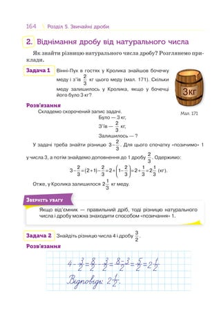 164 Розділ 5. Звичайні дробиРозділ 5. Звичайні дроби
2. Віднімання дробу від натурального числа
Як знайти різницю натурального числа дробу? Розглянемо при-
клади.
Задача 1 Вінні-Пух в гостях у Кролика знайшов бочечку
меду і з’їв
2
3
кг цього меду (мал. 171). Скільки
меду залишилось у Кролика, якщо у бочечці
його було 3 кг?
Розв’язання
Складемо скорочений запис задачі.
Було — 3 кг,
З’їв —
2
3
кг,
Залишилось — ?
У задачі треба знайти різницю
2
3
3
− . Для цього спочатку «позичимо» 1
у числа 3, а потім знайдемо доповнення до 1 дробу
2
3
. Одержимо:
( )
2 2 2 1 1
3 2 1 2 1 2 2
3 3 3 3 3
⎛ ⎞
− = + − = + − = + =⎜ ⎟
⎝ ⎠
(кг).
Отже, у Кролика залишилося
1
2
3
кг меду.
Якщо від’ємник — правильний дріб, тоді різницю натурального
числа і дробу можна знаходити способом «позичання» 1.
Я і ’
ЗВЕРНІТЬ УВАГУ
Задача 2 Знайдіть різницю числа 4 і дробу
3
2
.
Розв’язання
Мал. 171
 