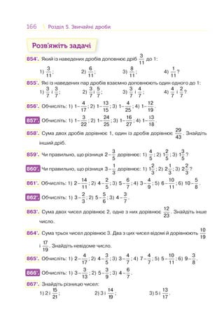166 Розділ 5. Звичайні дробиРозділ 5. Звичайні дроби
Розв’яжіть задачі
854'. Який із наведених дробів доповнює дріб
3
11
до 1:
1)
3
11
; 2)
6
11
; 3)
8
11
; 4)
1
11
?
855'. Які із наведених пар дробів взаємно доповнюють один одного до 1:
1)
3
7
і
3
7
; 2)
3
7
і
5
7
; 3)
3
7
і
4
7
; 4)
4
7
і
2
7
?
856°. Обчисліть: 1) −
4
1
17
; 2) −
13
1
15
; 3) −
4
1
25
; 4) −
12
1
19
.
857°. Обчисліть: 1) −
3
1
22
; 2) −
24
1
25
; 3) −
16
1
27
; 4)
1
−
3
1
18
.
858°. Сума двох дробів дорівнює 1, один із дробів дорівнює
29
43
. Знайдіть
інший дріб.
859°. Чи правильно, що різниця −
3
2
5
дорівнює: 1)
4
5
; 2)
2
1
5
; 3)
3
1
5
?
860°. Чи правильно, що різниця −
1
3
3
дорівнює: 1)
2
1
3
; 2)
1
2
3
; 3)
2
2
3
?
861°. Обчисліть: 1) −
14
2
11
; 2) −
2
4
5
; 3) −
6
5
7
; 4) −
4
3
9
; 5) −
10
6
11
; 6) −
5
10
8
.
862°. Обчисліть: 1) −
2
3
3
; 2) −
5
5
6
; 3) −
3
4
7
.
863°. Сума двох чисел дорівнює 2, одне з них дорівнює
12
23
. Знайдіть інше
число.
864°. Сума трьох чисел дорівнює 3. Два з цих чисел відомі й дорівнюють
10
19
і
17
19
. Знайдіть невідоме число.
865°. Обчисліть: 1) −
4
2
17
; 2) −
3
4
5
; 3) −
4
3
7
; 4) −
4
7
7
; 5) −
10
5
11
; 6) −
3
9
8
.
866°. Обчисліть: 1) −
3
3
13
; 2)
3
5
9
− ; 3) −
6
4
7
.
867°. Знайдіть різницю чисел:
1) 2 і
15
21
; 2) 3 і
14
19
; 3) 5 і
13
17
.
857°.
860°.
862°.
866°.
 