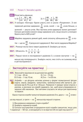 168 Розділ 5. Звичайні дробиРозділ 5. Звичайні дроби
880. Розв’яжіть рівняння:
1)
18 49
2
41 41 41
x⎛ ⎞
− + =⎜ ⎟
⎝ ⎠
; 2)
⎛ ⎞
− − =⎜ ⎟
⎝ ⎠
x49 18
1
65 65 65
.
881. У конкурсі «Кенгуру» брали участь учні зі школи «Розумники». З них
червоний диплом одержали
3
25
учнів, синій — на
6
25
учнів більше, а
зелений — решта учнів. Яка частина учнів одержала зелені дипломи?
Скільки дипломів кожного виду одержали учні, якщо всього у конкурсі
брали участь 625 учнів?
882. Марійка задумала деякий дріб, який спочатку збільшила на
33
41
, а по-
тім — ще на
45
41
. У результаті одержала 3. Яке число задумала Марійка?
883*. Різниця числа і його чверті дорівнює 9. Знайдіть це число.
884*. Обчисліть: − − − −
1 1 1 1
3
2 6 8 18
.
885*. Перше число в послідовності дорівнює 3, а кожне наступне — на
1
8
менше від попереднього. Знайдіть число, яке стоїть на сьомому місці
в цій послідовності.
Застосуйте на практиці
886. Виконайте віднімання за допомогою дробів:
1) 1 год – 45 хв; 3) 1 м – 13 см;
2) 2 год – 1 год 15 хв; 4) 3 м – 1 м 25 см.
887. Кл мба — це фігурна квіткова ділянка у формі геометричної фігури
(круга, овала, квадрата, трикутника, прямокутника) або зірчаста, діа-
метром від 0,75 м до 6 м і більше. Поверхня її завжди трохи опукла з
ухилом, а рослини на клумбі саджають так, щоб вони утворювали ві-
зерунок або малюнок. Такі квітники слугують як місця для відпочинку
та окраси.
Одна сторона клумби трикутної форми дорівнює 2 м, друга — на
1
7
м мен-
ша від першої, а третя — на
5
7
менша від першої сторони.
1) Яка довжина невідомих сторін клумби?
2) Знайдіть периметр клумб.
3) Скільки коштуватиме огородження всієї клумби самшитом, якщо ціна
1 саджанця — 50 грн, а висаджують їх на відстані 25 см один від одного?
880.
882.
 