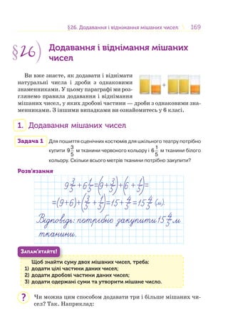 169169§26. Додавання і віднімання мішаних чисел26. Додавання і віднімання мішаних чисел
§26 Додавання і віднімання мішаних
чисел
Ви вже знаєте, як додавати і віднімати
натуральні числа і дроби з однаковими
знаменниками. У цьому параграфі ми роз-
глянемо правила додавання і віднімання
мішаних чисел, у яких дробові частини — дроби з однаковими зна-
менниками. З іншими випадками ви ознайомитесь у 6 класі.
1. Додавання мішаних чисел
Задача 1 Для пошиття сценічних костюмів для шкільного театру потрібно
купити
3
9
5
м тканини червоного кольору і
1
6
5
м тканини білого
кольору. Скільки всього метрів тканини потрібно закупити?
Розв’язання
Щоб знайти суму двох мішаних чисел, треба:
1) додати цілі частини даних чисел;
2) додати дробові частини даних чисел;
3) додати одержані суми та утворити мішане число.
Щ б й
ЗАПАМ’ЯТАЙТЕ!
Чи можна цим способом додавати три і більше мішаних чи-
сел? Так. Наприклад:
+
?
 