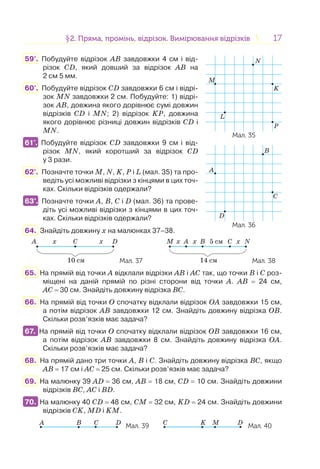 1717§2. Пряма, промінь, відрізок. Вимірювання відрізків2. Пряма, промінь, відрізок. Вимірювання відрізків
B
A
C
D
L
M
N
K
P
Мал. 35
Мал. 36
59°. Побудуйте відрізок АВ завдовжки 4 см і від-
різок CD, який довший за відрізок АВ на
2 см 5 мм.
60°. Побудуйте відрізок CD завдовжки 6 см і відрі-
зок MN завдовжки 2 см. Побудуйте: 1) відрі-
зок АВ, довжина якого дорівнює сумі довжин
відрізків CD і MN; 2) відрізок KP, довжина
якого дорівнює різниці довжин відрізків CD і
MN.
61°. Побудуйте відрізок CD завдовжки 9 см і від-
різок MN, який коротший за відрізок CD
у 3 рази.
62°. Позначте точки M, N, K, P і L (мал. 35) та про-
ведіть усі можливі відрізки з кінцями в цих точ-
ках. Скільки відрізків одержали?
63°. Позначте точки А, B, C і D (мал. 36) та прове-
діть усі можливі відрізки з кінцями в цих точ-
ках. Скільки відрізків одержали?
64. Знайдіть довжину х на малюнках 37–38.
A x
10 см
xC D
Мал. 37
M x x x
14 см
5 смB CA N
Мал. 38
65. На прямій від точки А відклали відрізки АВ і АС так, що точки В і С роз-
міщені на даній прямій по різні сторони від точки А. АВ = 24 см,
АС = 30 см. Знайдіть довжину відрізка ВС.
66. На прямій від точки О спочатку відклали відрізок ОА завдовжки 15 см,
а потім відрізок АВ завдовжки 12 см. Знайдіть довжину відрізка ОВ.
Скільки розв’язків має задача?
67. На прямій від точки О спочатку відклали відрізок ОВ завдовжки 16 см,
а потім відрізок АВ завдовжки 8 см. Знайдіть довжину відрізка ОА.
Скільки розв’язків має задача?
68. На прямій дано три точки A, B і C. Знайдіть довжину відрізка BC, якщо
AB = 17 см і AC = 25 см. Скільки розв’язків має задача?
69. На малюнку 39 AD = 36 см, AB = 18 см, CD = 10 см. Знайдіть довжини
відрізків BC, AC і BD.
70. На малюнку 40 CD = 48 см, CM = 32 см, KD = 24 см. Знайдіть довжини
відрізків CK, MD і KM.
Мал. 39 Мал. 40
61°.
63°.
67.
70.
 