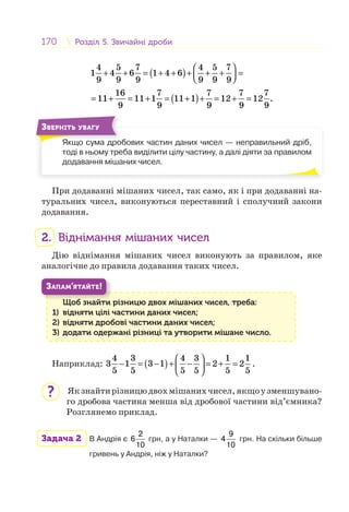 170 Розділ 5. Звичайні дробиРозділ 5. Звичайні дроби
( )
( )
4 5 7 4 5 7
1 4 6 1 4 6
9 9 9 9 9 9
16 7 7 7 7
11 11 1 11 1 12 12 .
9 9 9 9 9
⎛ ⎞
+ + = + + + + + =⎜ ⎟⎝ ⎠
= + = + = + + = + =
Якщо сума дробових частин даних чисел — неправильний дріб,
тоді в ньому треба виділити цілу частину, а далі діяти за правилом
додавання мішаних чисел.
Я
ЗВЕРНІТЬ УВАГУ
При додаванні мішаних чисел, так само, як і при додаванні на-
туральних чисел, виконуються переставний і сполучний закони
додавання.
2. Віднімання мішаних чисел
Дію віднімання мішаних чисел виконують за правилом, яке
аналогічне до правила додавання таких чисел.
Щоб знайти різницю двох мішаних чисел, треба:
1) відняти цілі частини даних чисел;
2) відняти дробові частини даних чисел;
3) додати одержані різниці та утворити мішане число.
Щ б й
ЗАПАМ’ЯТАЙТЕ!
Наприклад: ( )
4 3 4 3 1 1
3 1 3 1 2 2
5 5 5 5 5 5
⎛ ⎞
− = − + − = + =⎜ ⎟
⎝ ⎠
.
Якзнайтирізницюдвохмішанихчисел,якщоузменшувано-
го дробова частина менша від дробової частини від’ємника?
Розглянемо приклад.
Задача 2 В Андрія є
2
6
10
грн, а у Наталки —
9
4
10
грн. На скільки більше
гривень у Андрія, ніж у Наталки?
?
 