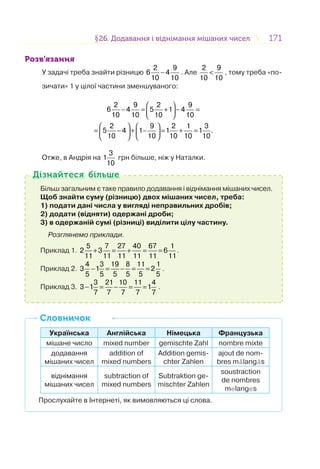 171171§26. Додавання і віднімання мішаних чисел26. Додавання і віднімання мішаних чисел
Розв’язання
У задачі треба знайти різницю
2 9
6 4
10 10
− . Але
2 9
10 10
< , тому треба «по-
зичати» 1 у цілої частини зменшуваного:
2 9 2 9
6 4 5 1 4
10 10 10 10
2 9 2 1 3
5 4 1 1 1 .
10 10 10 10 10
⎛ ⎞
− = + − =⎜ ⎟
⎝ ⎠
⎛ ⎞ ⎛ ⎞
= − + − = + =⎜ ⎟ ⎜ ⎟
⎝ ⎠ ⎝ ⎠
Отже, в Андрія на
3
1
10
грн більше, ніж у Наталки.
Більш загальним є таке правило додавання і віднімання мішаних чисел.
Щоб знайти суму (різницю) двох мішаних чисел, треба:
1) подати дані числа у вигляді неправильних дробів;
2) додати (відняти) одержані дроби;
3) в одержаній сумі (різниці) виділити цілу частину.
Розглянемо приклади.
Приклад 1.
5 7 27 40 67 1
2 3 6
11 11 11 11 11 11
+ = + = = .
Приклад 2.
4 3 19 8 11 1
3 1 2
5 5 5 5 5 5
− = − = = .
Приклад 3.
3 21 10 11 4
3 1 1
7 7 7 7 7
− = − = = .
Дізнайтеся більшеДізнайтеся більше
Українська Англійська Німецька Французька
мішане число mixed number gemischte Zahl nombre mixte
додавання
мішаних чисел
addition of
mixed numbers
Addition gemis-
chter Zahlen
ajout de nom-
bres målangås
віднімання
мішаних чисел
subtraction of
mixed numbers
Subtraktion ge-
mischter Zahlen
soustraction
de nombres
melanges
Прослухайте в Інтернеті, як вимовляються ці слова.
СловничокСловничок
 