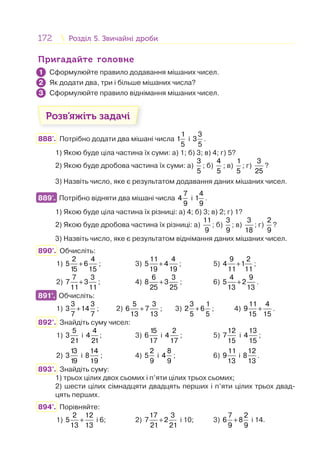 172 Розділ 5. Звичайні дробиРозділ 5. Звичайні дроби
Пригадайте головнеПригадайте головне
Сформулюйте правило додавання мішаних чисел.
Як додати два, три і більше мішаних числа?
Сформулюйте правило віднімання мішаних чисел.
Розв’яжіть задачі
888'. Потрібно додати два мішані числа
1
1
5
і
3
3
5
.
1) Якою буде ціла частина їх суми: а) 1; б) 3; в) 4; г) 5?
2) Якою буде дробова частина їх суми: а)
3
5
; б)
4
5
; в)
1
5
; г)
3
25
?
3) Назвіть число, яке є результатом додавання даних мішаних чисел.
889'. Потрібно відняти два мішані числа
7
4
9
і
4
1
9
.
1) Якою буде ціла частина їх різниці: а) 4; б) 3; в) 2; г) 1?
2) Якою буде дробова частина їх різниці: а)
11
9
; б)
3
9
; в)
3
18
; г)
2
9
?
3) Назвіть число, яке є результатом віднімання даних мішаних чисел.
890°. Обчисліть:
1) +
2 4
5 6
15 15
; 3) +
11 4
5 4
19 19
; 5) +
9 2
4 1
11 11
;
2) +
7 3
7 3
11 11
; 4) +
6 3
8 3
25 25
; 6) +
4 9
5 2
13 13
.
891°. Обчисліть:
1) +
3 3
3 14
7 7
; 2) +
5 3
6 7
13 13
; 3) +
3 1
2 6
5 5
; 4) +
11 4
9
15 15
.
892°. Знайдіть суму чисел:
1)
5
3
21
і
4
4
21
; 3)
15
6
17
і
2
4
17
; 5)
12
7
15
і
13
4
15
;
2)
13
3
19
і
14
8
19
; 4)
2
5
9
і
8
4
9
; 6)
11
9
13
і
12
8
13
.
893°. Знайдіть суму:
1) трьох цілих двох сьомих і п’яти цілих трьох сьомих;
2) шести цілих сімнадцяти двадцять перших і п’яти цілих трьох двад-
цять перших.
894°. Порівняйте:
1) +
2 12
5
13 13
і 6; 2) +
17 3
7 2
21 21
і 10; 3) +
7 2
6 8
9 9
і 14.
1
2
3
889'.
891°.
 