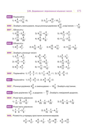 173173§26. Додавання і віднімання мішаних чисел26. Додавання і віднімання мішаних чисел
895°. Порівняйте:
1) +
4 11
4 3
15 15
і 8; 2) +
7 10
5 4
17 17
і
1
10
17
.
896°. Знайдіть зменшуване, якщо різниця дорівнює
12
8
13
, а від’ємник —
4
1 .
13
897°. Обчисліть:
1) −
21 4
5 3
25 25
; 3) −
11 4
9 4
19 19
; 5) −
8 2
10 3
11 11
;
2) −
17 8
7 3
28 28
; 4) −
6 7
8 6
15 15
; 6) −
7 2
11 2
13 13
.
898°. Обчисліть:
1) −
3 2
8 4
7 7
; 2) −
5 3
6 2
13 13
; 3) −
13 11
9 6
15 15
; 4) −
11 7
11 5
22 22
.
899°. Знайдіть різницю чисел:
1)
9
5
11
і
5
4
11
; 4)
8
5
9
і
2
4
9
; 7)
3 1
5 3
9 9
− ;
2)
8
13
9
і
4
11
9
; 5)
11
9
15
і
3
8
15
; 8)
8 5
3 2
13 13
− ;
3)
5
6
7
і
4
4
7
; 6)
11
11
13
і
7
9
13
; 9)
10 7
8 4
17 17
− .
900°. Порівняйте: 1) −
2 3
7
7 7
і 7; 2) −
7 9
7 6
11 11
і 1; 3) −
5 8
3 1
9 9
і 2.
901°. Порівняйте: 1) −
3 5
5 3
7 7
і 2; 2) −
5 7
4 2
8 8
і 2.
902°. Різниця дорівнює
2
8
9
, а зменшуване —
7
10
9
. Знайдіть від’ємник.
903°. Сума дорівнює
3
5
7
, а доданок —
33
7
. Знайдіть невідомий доданок.
904°. Розв’яжіть рівняння:
1)
9 8
2
13 13 13
− =
x
; 2)
4 6
4 3
23 23 23
x
− = ; 3)
8 5
2 3
19 19 19
x
+ = .
905°. Розв’яжіть рівняння:
1)
7 7
3
9 9 9
x
− = ; 2)
4 7
5 4
15 15 15
x
− = .
906. Розмістіть у порядку зростання значення виразів:
+
3 5
2 5
17 17
, +
6 7
4 3
17 17
, +
9 16
1 6
17 17
, +
9 15
3 3
17 17
.
895°.
898°.
901°.
903°.
905°.
 