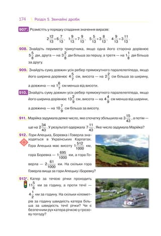 174 Розділ 5. Звичайні дробиРозділ 5. Звичайні дроби
907°. Розмістіть у порядку спадання значення виразів:
+
12 7
2 6
13 13
, +
9 9
1 7
13 13
, +
5 8
5 3
13 13
, +
9 11
4 3
13 13
.
908. Знайдіть периметр трикутника, якщо одна його сторона дорівнює
5
5
8
дм, друга — на
2
3
8
дм більша за першу, а третя — на
1
1
8
дм більша
за другу.
909. Знайдіть суму довжин усіх ребер прямокутного паралелепіпеда, якщо
його ширина дорівнює
5
4
7
см, висота — на
2
2
7
см більша за ширину,
а довжина — на
6
1
7
см менша від висоти.
910. Знайдіть суму довжин усіх ребер прямокутного паралелепіпеда, якщо
його ширина дорівнює
2
13
9
см, висота — на
4
4
9
см менша від ширини,
а довжина — на
7
10
9
см більша за висоту.
911. Марійка задумала деяке число, яке спочатку збільшила на
15
3
43
, а потім —
ще на
34
2
43
. У результаті одержала
11
7
43
. Яке число задумала Марійка?
912. Гори Апецька, Боревка і Говерла зна-
ходяться в Українських Карпатах.
Гора Апецька має висоту
512
1
1000
км,
гора Боревка —
695
1
1000
км, а гора Го-
верла —
61
2
1000
км. На скільки гора
Говерла вища за гори Апецьку і Боревку?
913*. Катер за течією річки проходить
5
11
6
км за годину, а проти течії —
1
4
2
км за годину. На скільки кіломет-
рів за годину швидкість катера біль-
ша за швидкість течії річки? Чи є
безпечним рух катера річкою у грозо-
ву погоду?
907°.
910.
 