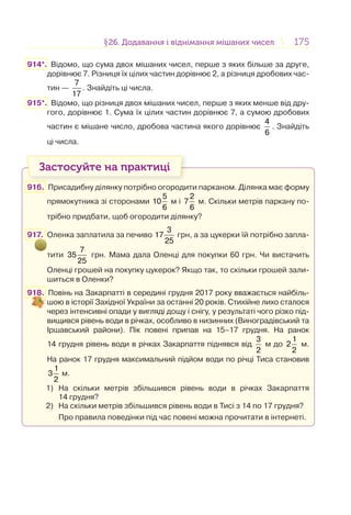 175175§26. Додавання і віднімання мішаних чисел26. Додавання і віднімання мішаних чисел
914*. Відомо, що сума двох мішаних чисел, перше з яких більше за друге,
дорівнює 7. Різниця їх цілих частин дорівнює 2, а різниця дробових час-
тин —
7
17
. Знайдіть ці числа.
915*. Відомо, що різниця двох мішаних чисел, перше з яких менше від дру-
гого, дорівнює 1. Сума їх цілих частин дорівнює 7, а сумою дробових
частин є мішане число, дробова частина якого дорівнює
4
6
. Знайдіть
ці числа.
Застосуйте на практиці
916. Присадибну ділянку потрібно огородити парканом. Ділянка має форму
прямокутника зі сторонами
5
10
6
м і
2
7
6
м. Скільки метрів паркану по-
трібно придбати, щоб огородити ділянку?
917. Оленка заплатила за печиво
3
17
25
грн, а за цукерки їй потрібно запла-
тити
7
35
25
грн. Мама дала Оленці для покупки 60 грн. Чи вистачить
Оленці грошей на покупку цукерок? Якщо так, то скільки грошей зали-
шиться в Оленки?
918. Повінь на Закарпатті в середині грудня 2017 року вважається найбіль-
шою в історії Західної України за останні 20 років. Стихійне лихо сталося
через інтенсивні опади у вигляді дощу і снігу, у результаті чого різко під-
вищився рівень води в річках, особливо в низинних (Виноградівський та
Іршавський райони). Пік повені припав на 15–17 грудня. На ранок
14 грудня рівень води в річках Закарпаття піднявся від
3
2
м до
1
2
2
м.
На ранок 17 грудня максимальний підйом води по річці Тиса становив
1
3
2
м.
1) На скільки метрів збільшився рівень води в річках Закарпаття
14 грудня?
2) На скільки метрів збільшився рівень води в Тисі з 14 по 17 грудня?
Про правила поведінки під час повені можна прочитати в інтернеті.
 