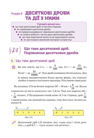 Розділ 6Розділ 6 ДЕСЯТКОВІ ДРОБИДЕСЯТКОВІ ДРОБИ
ТА ДІЇ З НИМИТА ДІЇ З НИМИ
У розділі дізнаєтесь:
що таке десятковий дріб та яка його будова;
як порівнювати десяткові дроби;
які правила додавання і віднімання десяткових дробів;
як знайти добуток і частку двох десяткових дробів;
що таке округлення числа та як округлювати числа;
як застосувати вивчений матеріал на практиці
§27 Що таке десятковий дріб.
Порівняння десяткових дробів
1. Що таке десятковий дріб
Ви вже знаєте, що 5 к. — це
5
100
грн, 15 г — це
15
1000
кг,
25см2
—це
25
10000
м2
.Такідробиназиваютьдесятковими.Для
їх запису використовують більш зручну форму, яку підказує
лінійка із вашого шкільного приладдя. Розглянемо приклади.
На малюнку 172 ви бачите відрізок DC = 18 мм =
8
1
10
см. Більш
компактно це число записують так: 1,8 см. Тоді для відрізка AB =
=
7
10
см (мал. 173) одержимо такий запис: 0,7 см. Справді, дріб
7
10
є правильним, він менший від одиниці, тому його ціла частина до-
рівнює 0.
C A B
10 2 3 410 2 3 4
D
Мал. 172 Мал. 173
Десятковий дріб 1,8 читають так: «одна ціла і вісім деся-
тих», а дріб 0,7 — «нуль цілих і сім десятих».
 