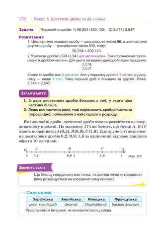 178 Розділ 6. Десяткові дроби та дії з нимиРозділ 6. Десяткові дроби та дії з ними
Задача Порівняйте дроби: 1) 96,234 і 830,123; 2) 3,574 і 3,547.
Розв’язання
1. Ціла частина першого дробу — двоцифрове число 96, а ціла частина
другого дробу — трицифрове число 830, тому:
96,234 < 830,123.
2. У записах дробів 3,574 і 3,547 цілі частини рівні. Тому порівнюємо пороз-
рядно їх дробові частини. Для цього запишемо дані дроби один під одним:
3,574,
3,547.
Кожен із дробів має 5 десятих. Але у першому дробі є 7 сотих, а у дру-
гому — лише 4 соті. Тому перший дріб є більшим за другий. Отже,
3,574 > 3,547.
1. Із двох десяткових дробів більшим є той, у якого ціла
частина більша.
2. Якщо цілі частини рівні, тоді порівнюють дробові частини
порозрядно, починаючи з найстаршого розряду.
1 І
ЗАПАМ’ЯТАЙТЕ!
Як і звичайні дроби, десяткові дроби можна розмістити на коор-
динатному промені. На малюнку 174 ви бачите, що точки A, B і C
мають координати: A(0,2), B(0,9), C(1,6). Для зручності позначен-
ня десяткових дробів 0,2; 0,9; 1,6 за одиничний відрізок доцільно
обрати 10 клітинок.
O X
0 10,2 0,9 1,6 2
A B C
Мал. 174
Що більшу координату має точка, то далі від початку координат
вона розміщується на координатному промені.
Щ бі
ЗВЕРНІТЬ УВАГУ
Українська Англійська Німецька Французька
десятковий дріб decimal Dezimalbruch fraction decimale
Прослухайте в Інтернеті, як вимовляються ці слова.
СловничокСловничок
 