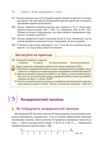 18 Розділ 1. Лічба, вимірювання і числаРозділ 1. Лічба, вимірювання і числа
71. Тетянка розклала на столі 5 ґудзиків уздовж прямої на відстані 3 см один
від одного. На якій відстані розміщений перший ґудзик від останнього
(розмірами ґудзиків знехтувати)?
72*. Сашко і Миколка поміряли відстань між точками А, В і С. Після вимі-
рювання Сашко сказав: «АВ = 1, ВС = 3», а Миколка: «АВ = 8, ВС = 24».
Обидва хлопчики стверджували, що вони провели вимірювання пра-
вильно. Чи може таке бути?
73*. Петрик накреслив 3 прямі і позначив на них 6 точок. Виявилося, що на
кожній прямій він позначив 3 точки. Намалюйте, як він це зробив.
74*. У Тетянки є два олівці завдовжки 7 см і 17 см. Як за їх допомогою від-
міряти 1 см, якщо олівці ламати не можна?
Застосуйте на практиці
75. Поміряйте довжину і ширину:
1) зошита; 2) парти; 3) класної дошки; 4) класної кімнати.
76. Дідусь вирішив побудувати дерев’яний паркан завдовжки 20 м.
1) Допоможіть дідусеві обчислити, скільки стовпів для цього потрібно, якщо
ставити їх на відстані 2 м один від одного (розмірами стовпів знехтувати).
2) Для встановлення паркану потрібно 7 год. Дідусь планує розпочати ро-
боту о 8 год. О котрій годині дідусь завершить роботу, якщо він зробить
перерву на обід з 11.00 до 12.00?
3) Скільки грошей витратить дідусь на придбання матеріалів для паркану,
якщо вартість одного стовпа – 80 грн, а секції між стовпами – 240 грн?
§3 Координатний промінь
1. Як побудувати координатний промінь
На промені OX від його початку О відкладемо кілька рівних від-
різків завдовжки, наприклад, 1 см, а в кінці зображення променя
поставимо стрілку. Біля початку О променя поставимо число 0, а
далі — числа натурального ряду: 1; 2; 3; 4; 5; 6; 7; … . Одержимо
координатний промінь (мал. 42).
O X
1 2 3 4 5 760 Мал. 42
 