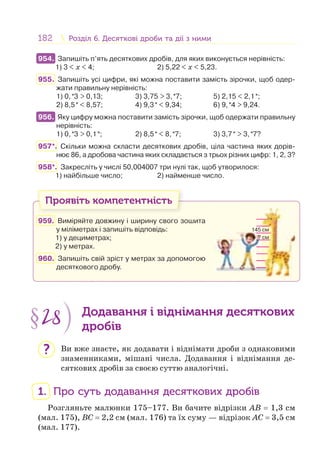 182 Розділ 6. Десяткові дроби та дії з нимиРозділ 6. Десяткові дроби та дії з ними
954. Запишіть п’ять десяткових дробів, для яких виконується нерівність:
1) 3 < x < 4; 2) 5,22 < x < 5,23.
955. Запишіть усі цифри, які можна поставити замість зірочки, щоб одер-
жати правильну нерівність:
1) 0,*3 > 0,13; 3) 3,75 > 3,*7; 5) 2,15 < 2,1*;
2) 8,5* < 8,57; 4) 9,3* < 9,34; 6) 9,*4 > 9,24.
956. Яку цифру можна поставити замість зірочки, щоб одержати правильну
нерівність:
1) 0,*3 > 0,1*; 2) 8,5* < 8,*7; 3) 3,7* > 3,*7?
957*. Скільки можна скласти десяткових дробів, ціла частина яких дорів-
нює 86, а дробова частина яких складається з трьох різних цифр: 1, 2, 3?
958*. Закресліть у числі 50,004007 три нулі так, щоб утворилося:
1) найбільше число; 2) найменше число.
Проявіть компетентність
959. Виміряйте довжину і ширину свого зошита
у міліметрах і запишіть відповідь:
1) у дециметрах;
2) у метрах.
960. Запишіть свій зріст у метрах за допомогою
десяткового дробу.
§28 Додавання і віднімання десяткових
дробів
Ви вже знаєте, як додавати і віднімати дроби з однаковими
знаменниками, мішані числа. Додавання і віднімання де-
сяткових дробів за своєю суттю аналогічні.
1. Про суть додавання десяткових дробів
Розгляньте малюнки 175–177. Ви бачите відрізки AB = 1,3 см
(мал. 175), BC = 2,2 см (мал. 176) та їх суму — відрізок АС = 3,5 см
(мал. 177).
954.
956.
145 см
? см
?
 
