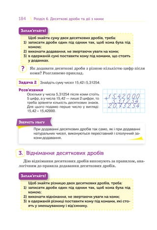 184 Розділ 6. Десяткові дроби та дії з нимиРозділ 6. Десяткові дроби та дії з ними
Щоб знайти суму двох десяткових дробів, треба:
1) записати дроби один під одним так, щоб кома була під
комою;
2) виконати додавання, не звертаючи уваги на коми;
3) в одержаній сумі поставити кому під комами, що стоять
у доданках.
Щ б й
ЗАПАМ’ЯТАЙТЕ!
Як додавати десяткові дроби з різною кількістю цифр після
коми? Розглянемо приклад.
Задача 2 Знайдіть суму чисел 15,42 і 5,31254.
Розв’язання
Оскільки у числа 5,31254 після коми стоїть
5 цифр, а у числа 15,42 — лише 2 цифри, то
треба зрівняти кількість десяткових знаків.
Для цього подамо перше число у вигляді:
15,42 = 15,42000.
При додаванні десяткових дробів так само, як і при додаванні
натуральних чисел, виконуються переставний і сполучний за-
кони додавання.
П
ЗВЕРНІТЬ УВАГУ
3. Віднімання десяткових дробів
Дію віднімання десяткових дробів виконують за правилом, ана-
логічним до правила додавання десяткових дробів.
Щоб знайти різницю двох десяткових дробів, треба:
1) записати дроби один під одним так, щоб кома була під
комою;
2) виконати віднімання, не звертаючи уваги на коми;
3) в одержаній різниці поставити кому під комами, які сто-
ять у зменшуваному і від’ємнику.
Щ б й
ЗАПАМ’ЯТАЙТЕ!
?
1 5,42 0 00
2 0,73 2 54
5,3 1 2 54+
 