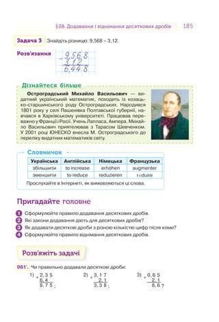 185185§28. Додавання і віднімання десяткових дробів28. Додавання і віднімання десяткових дробів
Задача 3 Знайдіть різницю: 9,568 – 3,12.
Розв’язання
Остроградський Михайло Васильович — ви-
датний український математик, походить із козаць-
ко-старшинського роду Остроградських. Народився
1801 року у селі Пашенівка Полтавської губернії, на-
вчався в Харківському університеті. Працював пере-
важно у Франції і Росії. Учень Лапласа, Ампера. Михай-
ло Васильович приятелював з Тарасом Шевченком.
У 2001 році ЮНЕСКО внесла М. Остроградського до
переліку видатних математиків світу.
Дізнайтеся більшеДізнайтеся більше
Українська Англійська Німецька Французька
збільшити to increase erhohen augmenter
зменшити to reduce reduzieren reduire
Прослухайте в Інтернеті, як вимовляються ці слова.
СловничокСловничок
Пригадайте головне
Сформулюйте правило додавання десяткових дробів.
Які закони додавання діють для десяткових дробів?
Як додавати десяткові дроби з різною кількістю цифр після коми?
Сформулюйте правило віднімання десяткових дробів.
Розв’яжіть задачі
961'. Чи правильно додавали десяткові дроби:
1)
+
2, 3 5
6, 4
8, 7 5 ;
2)
+
3, 1 7
2, 1
3, 3 8 ;
3)
+
0, 6 5
2, 1
8, 6 ?
1
2
3
4
 