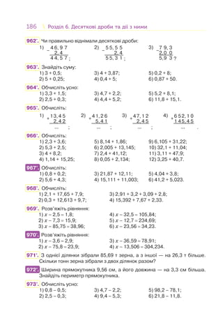 186 Розділ 6. Десяткові дроби та дії з нимиРозділ 6. Десяткові дроби та дії з ними
962'. Чи правильно віднімали десяткові дроби:
1)
–
4 6, 9 7
2, 4
4 4, 5 7 ;
2)
–
5 5, 5 5
2, 4
5 5, 3 1 ;
3)
–
7 9, 3
2,0 0
5,9 3 ?
963°. Знайдіть суму:
1) 3 + 0,5; 3) 4 + 3,87; 5) 0,2 + 8;
2) 5 + 0,25; 4) 0,4 + 5; 6) 0,87 + 50.
964°. Обчисліть усно:
1) 3,3 + 1,5; 3) 4,7 + 2,2; 5) 5,2 + 8,1;
2) 2,5 + 0,3; 4) 4,4 + 5,2; 6) 11,8 + 15,1.
965°. Обчисліть:
1)
+
13,4 5
2,4 2
... ;
2)
+
41,2 6
5,4 1
... ;
3)
+
47,1 2
2,4 5
... ;
4)
+
6 52,1 0
1 45,4 5
... .
966°. Обчисліть:
1) 2,3 + 3,6; 5) 8,14 + 1,86; 9) 6,105 + 31,22;
2) 5,3 + 2,5; 6) 2,005 + 13,145; 10) 32,1 + 11,04;
3) 4 + 8,2; 7) 2,4 + 41,12; 11) 3,11 + 47,9;
4) 1,14 + 15,25; 8) 0,05 + 2,134; 12) 3,25 + 40,7.
967°. Обчисліть:
1) 0,8 + 0,2; 3) 21,87 + 12,11; 5) 4,04 + 3,8;
2) 5,6 + 4,3; 4) 15,111 + 11,003; 6) 41,2 + 5,023.
968°. Обчисліть:
1) 2,1 + 17,65 + 7,9; 3) 2,91 + 3,2 + 3,09 + 2,8;
2) 0,3 + 12,613 + 9,7; 4) 15,392 + 7,67 + 2,33.
969°. Розв’яжіть рівняння:
1) x – 2,5 = 1,8; 4) x – 32,5 = 105,84;
2) x – 7,3 = 15,9; 5) x – 12,7 = 234,69;
3) x – 85,75 = 38,96; 6) x – 23,56 = 34,23.
970°. Розв’яжіть рівняння:
1) x – 3,6 = 2,9; 3) x – 36,59 = 78,91;
2) x – 75,8 = 23,9; 4) x – 13,506 = 304,234.
971°. З однієї ділянки зібрали 85,69 т зерна, а з іншої — на 26,3 т більше.
Скільки тонн зерна зібрали з двох ділянок разом?
972°. Ширина прямокутника 9,56 см, а його довжина — на 3,3 см більша.
Знайдіть периметр прямокутника.
973°. Обчисліть усно:
1) 0,8 – 0,5; 3) 4,7 – 2,2; 5) 98,2 – 78,1;
2) 2,5 – 0,3; 4) 9,4 – 5,3; 6) 21,8 – 11,8.
967°.
970°.
972°.
 