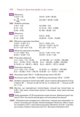 188 Розділ 6. Десяткові дроби та дії з нимиРозділ 6. Десяткові дроби та дії з ними
988. Обчисліть:
1) 5,8 + 7,9; 3) 8,9 + 3,92 + 36,02;
2)
13
100
+ 51,9; 4) 5,307 + 20,05 + 8,99.
989. Знайдіть різницю:
1) 9,3 – 5,9; 4) 4,024 – 2,9;
2) 15 – 7,8; 5) 15,19 – 10,2 – 4,006;
3) 24 – 5,05; 6) 180 – 56,06 – 9,4.
990. Обчисліть:
1) 7,1 – 6,3; 3) 8,3 – 6,95;
2) 14 – 2,05; 4) 58,23 – 13,55 – 10,003.
991. Обчисліть зручним способом:
1) 2,9 + 17,65 + 2,1; 4) 4,7 + 2,65 + 5,3;
2) 0,8 + 12,6 + 9,2; 5) 0,15 + 7,279 + 10,15;
3) 7,5 + 3,6 + 6,4 + 2,5; 6) 1,23 + 7,97 + 2,77.
992. Обчисліть зручним способом:
1) 1,5 + 9,83 + 8,5; 3) 3,2 + 7,25 + 2,75 + 4,8;
2) 0,6 + 12,58 + 7,4; 4) 9,07 + 4,16 + 1,84.
993. Розв’яжіть рівняння:
1) (x + 5,5) – 7,9 = 12,35; 4) 150,705 – (x + 10,09) = 100,305;
2) (x – 13,78) + 27,6 = 105,56; 5) (x – 105,05) – 0,009 = 120,035;
3) 15,45 + (x – 96,37) = 102,3; 6) (x – 50,47) – 107,3 = 58,63.
994. Розв’яжіть рівняння:
1) (x + 3,8) – 5,4 = 72,85; 3) 10,36 + (x – 56,051) = 120,309;
2) (x – 23,58) + 37,6 = 150,78; 4) 35,56 – (x + 12,07) = 18,49.
995. На скільки сума 102,3 + 15,06 менша від числа 155,78?
996. На скільки сума 145,258 + 12,36 більша за різницю 125,6 – 13,56?
997. Знайдіть периметр трикутника ABC, якщо сторона АВ дорівнює 2,8 см,
сторона BC — більша за АВ на 0,8 см, а сторона АС — більша за BC
на 1,1 см.
998. Вантаж, що піднімається гелікоптером, легший від гелікоптера на
5,89 т. Яка маса гелікоптера разом із вантажем, якщо маса вантажу
2,324 т?
999. Трубу завдовжки 12,35 м розрізали на дві частини. Довжина однієї час-
тини 3,78 м. На скільки метрів друга частина довша за першу?
1000*. Повітряна куля складається з оболонки, гондоли для пасажирів і га-
зового пальника для нагріву повітря всередині оболонки. Маса гондо-
ли становить 0,23 т і вона менша від маси оболонки на 0,33 т, але біль-
ша за масу газового пальника на 0,16 т. Яка маса повітряної кулі?
988.
990.
992.
994.
996.
999.
 