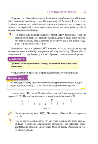 1919§3. Координатний промінь3. Координатний промінь
Відрізок, що відповідає числу 1, називають одиничним відрізком.
Його довжина дорівнює 1 од. На малюнку 42 бачимо: 1 од. = 1 см.
Стрілка наприкінці зображення променя означає, що в цьому на-
прямку натуральні числа зростають нескінченно, тобто стрілка
вказує напрямок відліку.
Чи може одиничний відрізок мати іншу довжину? Так. За
одиничний відрізок можна взяти відрізок будь-якої довжи-
ни, наприклад, однієї клітинки зошита або 2 см тощо. Тоді:
1 од. = 1 кл. або 1 од. = 2 см.
Вважають, що на промені OX введено шкалу, якщо на ньому
вказано початок відліку, напрямок відліку і поділку. Ціна поділки
становить 1 од. і дорівнює довжині обраного одиничного відрізка.
Промінь, на якому введено шкалу, називають координатним
променем.
П і
ЗАПАМ’ЯТАЙТЕ!
Координатний промінь є прикладом нескінченної шкали.
На координатному промені кожному натуральному числу n відпо-
відає відрізок, який у n разів більший за одиничний відрізок.
ЗВЕРНІТЬ УВАГУ
На малюнку 43 точці D відповідає число 5 на координатному
промені OX. Це число називають координатою точки D.
O X
1 2 3 4 5 760
D
Мал. 43
Коротко записують: D(5). Читають: «Точка D з координа-
тою 5».
Що показує координата точки D на координатному проме-
ні OX? Кількість одиничних відрізків, що містить відрі-
зок OD, або відстань від точки D до початку O координатно-
го променя OX.
?
?
 