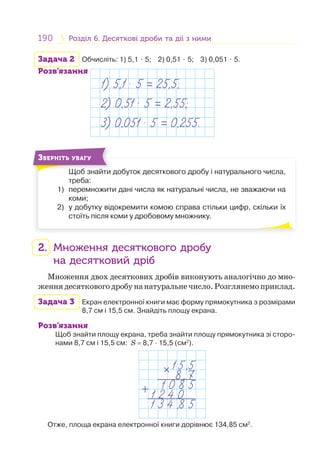 190 Розділ 6. Десяткові дроби та дії з нимиРозділ 6. Десяткові дроби та дії з ними
Задача 2 Обчисліть: 1) 5,1 ⋅ 5; 2) 0,51 ⋅ 5; 3) 0,051 ⋅ 5.
Розв’язання
1) 5,1 . 5 = 25,5;
2) 0,51 . 5 = 2,55;
3) 0,051 . 5 = 0,255.
Щоб знайти добуток десяткового дробу і натурального числа,
треба:
1) перемножити дані числа як натуральні числа, не зважаючи на
коми;
2) у добутку відокремити комою справа стільки цифр, скільки їх
стоїть після коми у дробовому множнику.
Щ б й
ЗВЕРНІТЬ УВАГУ
2. Множення десяткового дробу
на десятковий дріб
Множення двох десяткових дробів виконують аналогічно до мно-
женнядесятковогодробунанатуральнечисло.Розглянемоприклад.
Задача 3 Екран електронної книги має форму прямокутника з розмірами
8,7 cм і 15,5 cм. Знайдіть площу екрана.
Розв’язання
Щоб знайти площу екрана, треба знайти площу прямокутника зі сторо-
нами 8,7 см і 15,5 см: S = 8,7 · 15,5 (см2
).
15,5
8,7
1 0 8 5
1 2 4 0
1 3 4 ,8 5
+
+
Отже, площа екрана електронної книги дорівнює 134,85 см2
.
 