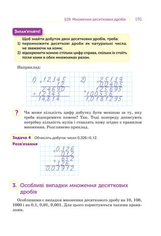 191191§29. Множення десяткових дробів29. Множення десяткових дробів
Щоб знайти добуток двох десяткових дробів, треба:
1) перемножити десяткові дроби як натуральні числа,
не зважаючи на коми;
2) відокремити комою стільки цифр справа, скільки їх стоїть
після коми в обох множниках разом.
Щ б й
ЗАПАМ’ЯТАЙТЕ!
Наприклад:
Чи може кількість цифр добутку бути меншою за ту, яку
треба відокремити комою? Так. Тоді попереду дописують
потрібну кількість нулів і ставлять кому згідно з правилом
множення. Розглянемо приклад.
Задача 4 Обчисліть добуток чисел 0,326 і 0,12.
Розв’язання
3. Особливі випадки множення десяткових
дробів
Особливими є випадки множення десяткового дробу на 10, 100,
1000 і на 0,1, 0,01, 0,001. Для цього користуються такими прави-
лами.
?
 