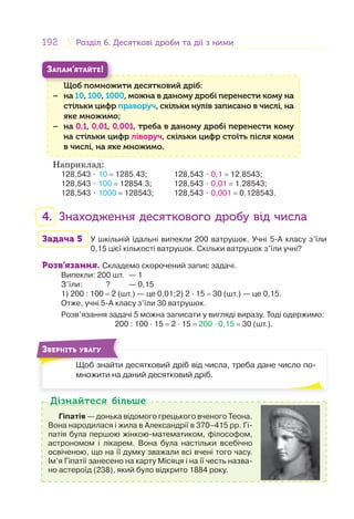 192 Розділ 6. Десяткові дроби та дії з нимиРозділ 6. Десяткові дроби та дії з ними
Щоб помножити десятковий дріб:
− на 10, 100, 1000, можна в даному дробі перенести кому на
стільки цифр праворуч, скільки нулів записано в числі, на
яке множимо;
− на 0,1, 0,01, 0,001, треба в даному дробі перенести кому
на стільки цифр ліворуч, скільки цифр стоїть після коми
в числі, на яке множимо.
Щ б
ЗАПАМ’ЯТАЙТЕ!
Наприклад:
128,543 ⋅ 10 = 1285,43; 128,543 ⋅ 0,1 = 12,8543;
128,543 ⋅ 100 = 12854,3; 128,543 ⋅ 0,01 = 1,28543;
128,543 ⋅ 1000 = 128543; 128,543 ⋅ 0,001 = 0,128543.
4. Знаходження десяткового дробу від числа
Задача 5 У шкільній їдальні випекли 200 ватрушок. Учні 5-А класу з’їли
0,15 цієї кількості ватрушок. Скільки ватрушок з’їли учні?
Розв’язання. Складемо скорочений запис задачі.
Випекли: 200 шт. — 1
З’їли: ? — 0,15
1) 200 : 100 = 2 (шт.) — це 0,01;2) 2 · 15 = 30 (шт.) — це 0,15.
Отже, учні 5-А класу з’їли 30 ватрушок.
Розв’язання задачі 5 можна записати у вигляді виразу. Тоді одержимо:
200 : 100 · 15 = 2 · 15 = 200 · 0,15 = 30 (шт.).
Щоб знайти десятковий дріб від числа, треба дане число по-
множити на даний десятковий дріб.
Щ б й
ЗВЕРНІТЬ УВАГУ
Гіпатія — донька відомого грецького вченого Теона.
Вона народилася і жила в Александрії в 370–415 рр. Гі-
патія була першою жінкою-математиком, філософом,
астрономом і лікарем. Вона була настільки всебічно
освіченою, що на її думку зважали всі вчені того часу.
Ім’я Гіпатії занесено на карту Місяця і на її честь назва-
но астероїд (238), який було відкрито 1884 року.
Дізнайтеся більшеДізнайтеся більше
 