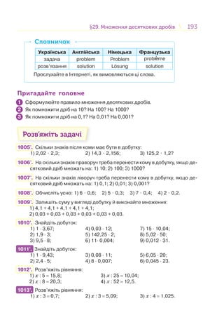193193§29. Множення десяткових дробів29. Множення десяткових дробів
Українська Англійська Німецька Французька
задача problem Problem probl me
розв’язання solution Losung solution
Прослухайте в Інтернеті, як вимовляються ці слова.
СловничокСловничок
Пригадайте головнеПригадайте головне
Сформулюйте правило множення десяткових дробів.
Як помножити дріб на 10? На 100? На 1000?
Як помножити дріб на 0,1? На 0,01? На 0,001?
Розв’яжіть задачі
1005'. Скільки знаків після коми має бути в добутку:
1) 2,02 ⋅ 2,3; 2) 14,3 ⋅ 2,156; 3) 125,2 ⋅ 1,2?
1006'. На скільки знаків праворуч треба перенести кому в добутку, якщо де-
сятковий дріб множать на: 1) 10; 2) 100; 3) 1000?
1007'. На скільки знаків ліворуч треба перенести кому в добутку, якщо де-
сятковий дріб множать на: 1) 0,1; 2) 0,01; 3) 0,001?
1008°. Обчисліть усно: 1) 6 ⋅ 0,6; 2) 5 ⋅ 0,3; 3) 7 ⋅ 0,4; 4) 2 ⋅ 0,2.
1009°. Запишіть суму у вигляді добутку й виконайте множення:
1) 4,1 + 4,1 + 4,1 + 4,1 + 4,1;
2) 0,03 + 0,03 + 0,03 + 0,03 + 0,03 + 0,03.
1010°. Знайдіть добуток:
1) 1 · 3,67; 4) 0,03 · 12; 7) 15 · 10,04;
2) 1,9 · 3; 5) 142,25 · 2; 8) 5,02 · 50;
3) 9,5 · 8; 6) 11· 0,004; 9) 0,012 · 31.
1011°. Знайдіть добуток:
1) 1 · 9,43; 3) 0,08 · 11; 5) 6,05 · 20;
2) 2,4 · 5; 4) 8 · 0,007; 6) 0,045 · 23.
1012°. Розв’яжіть рівняння:
1) x : 5 = 15,8; 3) x : 25 = 10,04;
2) x : 8 = 20,3; 4) x : 52 = 12,5.
1013°. Розв’яжіть рівняння:
1) x : 3 = 0,7; 2) x : 3 = 5,09; 3) x : 4 = 1,025.
1
2
3
1011°.
1013°.
 