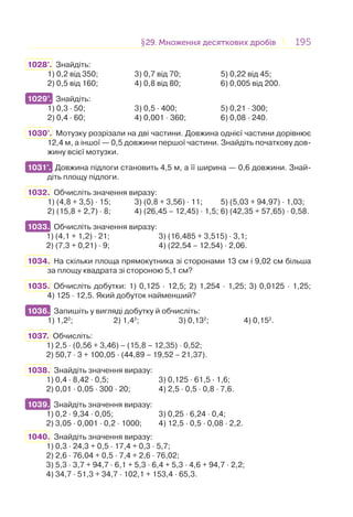 195195§29. Множення десяткових дробів29. Множення десяткових дробів
1028°. Знайдіть:
1) 0,2 від 350; 3) 0,7 від 70; 5) 0,22 від 45;
2) 0,5 від 160; 4) 0,8 від 80; 6) 0,005 від 200.
1029°. Знайдіть:
1) 0,3 · 50; 3) 0,5 · 400; 5) 0,21 · 300;
2) 0,4 · 60; 4) 0,001 · 360; 6) 0,08 · 240.
1030°. Мотузку розрізали на дві частини. Довжина однієї частини дорівнює
12,4 м, а іншої — 0,5 довжини першої частини. Знайдіть початкову дов-
жину всієї мотузки.
1031°. Довжина підлоги становить 4,5 м, а її ширина — 0,6 довжини. Знай-
діть площу підлоги.
1032. Обчисліть значення виразу:
1) (4,8 + 3,5) · 15; 3) (0,8 + 3,56) · 11; 5) (5,03 + 94,97) · 1,03;
2) (15,8 + 2,7) · 8; 4) (26,45 – 12,45) · 1,5; 6) (42,35 + 57,65) · 0,58.
1033. Обчисліть значення виразу:
1) (4,1 + 1,2) · 21; 3) (16,485 + 3,515) · 3,1;
2) (7,3 + 0,21) · 9; 4) (22,54 – 12,54) · 2,06.
1034. На скільки площа прямокутника зі сторонами 13 см і 9,02 см більша
за площу квадрата зі стороною 5,1 см?
1035. Обчисліть добутки: 1) 0,125 · 12,5; 2) 1,254 · 1,25; 3) 0,0125 · 1,25;
4) 125 · 12,5. Який добуток найменший?
1036. Запишіть у вигляді добутку й обчисліть:
1) 1,22
; 2) 1,42
; 3) 0,132
; 4) 0,152
.
1037. Обчисліть:
1) 2,5 · (0,56 + 3,46) – (15,8 – 12,35) · 0,52;
2) 50,7 · 3 + 100,05 · (44,89 – 19,52 – 21,37).
1038. Знайдіть значення виразу:
1) 0,4 · 8,42 · 0,5; 3) 0,125 · 61,5 · 1,6;
2) 0,01 · 0,05 · 300 · 20; 4) 2,5 · 0,5 · 0,8 · 7,6.
1039. Знайдіть значення виразу:
1) 0,2 · 9,34 · 0,05; 3) 0,25 · 6,24 · 0,4;
2) 3,05 · 0,001 · 0,2 · 1000; 4) 12,5 · 0,5 · 0,08 · 2,2.
1040. Знайдіть значення виразу:
1) 0,3 · 24,3 + 0,5 · 17,4 + 0,3 · 5,7;
2) 2,6 · 76,04 + 0,5 · 7,4 + 2,6 · 76,02;
3) 5,3 · 3,7 + 94,7 · 6,1 + 5,3 · 6,4 + 5,3 · 4,6 + 94,7 · 2,2;
4) 34,7 · 51,3 + 34,7 · 102,1 + 153,4 · 65,3.
1029°.
1031°.
1033.
1036.
1039.
 