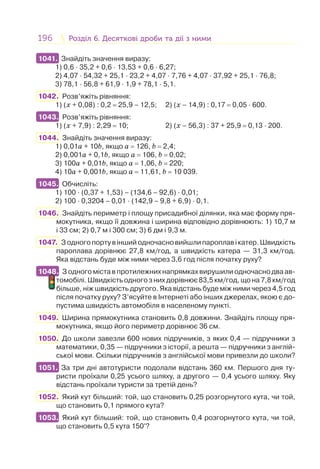 196 Розділ 6. Десяткові дроби та дії з нимиРозділ 6. Десяткові дроби та дії з ними
1041. Знайдіть значення виразу:
1) 0,6 · 35,2 + 0,6 · 13,53 + 0,6 · 6,27;
2) 4,07 · 54,32 + 25,1 · 23,2 + 4,07 · 7,76 + 4,07 · 37,92 + 25,1 · 76,8;
3) 78,1 · 56,8 + 61,9 · 1,9 + 78,1 · 5,1.
1042. Розв’яжіть рівняння:
1) (x + 0,08) : 0,2 = 25,9 – 12,5; 2) (x – 14,9) : 0,17 = 0,05 · 600.
1043. Розв’яжіть рівняння:
1) (x + 7,9) : 2,29 = 10; 2) (x – 56,3) : 37 + 25,9 = 0,13 · 200.
1044. Знайдіть значення виразу:
1) 0,01a + 10b, якщо a = 126, b = 2,4;
2) 0,001a + 0,1b, якщо a = 106, b = 0,02;
3) 100a + 0,01b, якщо a = 1,06, b = 220;
4) 10a + 0,001b, якщо a = 11,61, b = 10 039.
1045. Обчисліть:
1) 100 · (0,37 + 1,53) – (134,6 – 92,6) · 0,01;
2) 100 · 0,3204 – 0,01 · (142,9 – 9,8 + 6,9) · 0,1.
1046. Знайдіть периметр і площу присадибної ділянки, яка має форму пря-
мокутника, якщо її довжина і ширина відповідно дорівнюють: 1) 10,7 м
і 33 см; 2) 0,7 м і 300 см; 3) 6 дм і 9,3 м.
1047. Зодногопортувіншийодночасновийшлипароплавікатер.Швидкість
пароплава дорівнює 27,8 км/год, а швидкість катера — 31,3 км/год.
Яка відстань буде між ними через 3,6 год після початку руху?
1048. З одного міста в протилежних напрямках вирушили одночасно два ав-
томобілі. Швидкість одного з них дорівнює 83,5 км/год, що на 7,8 км/год
більше, ніж швидкість другого. Яка відстань буде між ними через 4,5 год
після початку руху? З’ясуйте в Інтернеті або інших джерелах, якою є до-
пустима швидкість автомобіля в населеному пункті.
1049. Ширина прямокутника становить 0,8 довжини. Знайдіть площу пря-
мокутника, якщо його периметр дорівнює 36 см.
1050. До школи завезли 600 нових підручників, з яких 0,4 — підручники з
математики, 0,35 — підручники з історії, а решта — підручники з англій-
ської мови. Скільки підручників з англійської мови привезли до школи?
1051. За три дні автотуристи подолали відстань 360 км. Першого дня ту-
ристи проїхали 0,25 усього шляху, а другого — 0,4 усього шляху. Яку
відстань проїхали туристи за третій день?
1052. Який кут більший: той, що становить 0,25 розгорнутого кута, чи той,
що становить 0,1 прямого кута?
1053. Який кут більший: той, що становить 0,4 розгорнутого кута, чи той,
що становить 0,5 кута 150°?
1041.
1043.
1045.
1048.
1051.
1053.
 