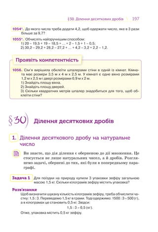 197197§30. Ділення десяткових дробів30. Ділення десяткових дробів
1054*. До якого числа треба додати 4,2, щоб одержати число, яке в 3 рази
більше за 9,7?
1055*. Обчисліть найзручнішим способом:
1) 20 – 19,5 + 19 – 18,5 + … + 2 – 1,5 + 1 – 0,5;
2) 30,2 – 29,2 + 28,2 – 27,2 + … + 4,2 – 3,2 + 2,2 – 1,2.
Проявіть компетентність
1056. Сім’я вирішила обклеїти шпалерами стіни в одній із кімнат. Кімна-
та має розміри 3,5 м х 4 м х 2,5 м. У кімнаті є одне вікно розмірами
1,2 м х 2,5 м і двері розмірами 0,9 м х 2 м.
1) Знайдіть площу вікна.
2) Знайдіть площу дверей.
3) Скільки квадратних метрів шпалер знадобиться для того, щоб об-
клеїти стіни?
§30 Ділення десяткових дробів
1. Ділення десяткового дробу на натуральне
число
Ви знаєте, що дія ділення є оберненою до дії множення. Це
стосується не лише натуральних чисел, а й дробів. Розгля-
немо задачі, обернені до тих, які були в попередньому пара-
графі.
Задача 1 Для поїздки на природу купили 3 упаковки зефіру загальною
масою 1,5 кг. Скільки кілограмів зефіру містить упаковка?
Розв’язання
Щоб визначити шукану кількість кілограмів зефіру, треба обчислити ча-
стку: 1,5 : 3. Переведемо 1,5 кг в грами. Тоді одержимо: 1500 : 3 = 500 (г),
а в кілограмах це становить 0,5 кг. Звідси:
1,5 : 3 = 0,5 (кг).
Отже, упаковка містить 0,5 кг зефіру.
 