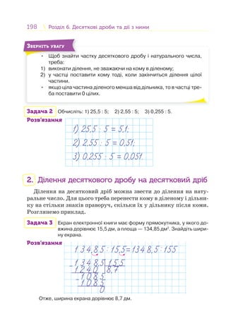 198 Розділ 6. Десяткові дроби та дії з нимиРозділ 6. Десяткові дроби та дії з ними
• Щоб знайти частку десяткового дробу і натурального числа,
треба:
1) виконати ділення, не зважаючи на кому в діленому;
2) у частці поставити кому тоді, коли закінчиться ділення цілої
частини.
• якщо ціла частина діленого менша від дільника, то в частці тре-
ба поставити 0 цілих.
Щ б й
ЗВЕРНІТЬ УВАГУ
Задача 2 Обчисліть: 1) 25,5 : 5; 2) 2,55 : 5; 3) 0,255 : 5.
Розв’язання
1) 25,5 : 5 = 5,1;
2) 2,55 : 5 = 0,51;
3) 0,255 : 5 = 0,051.
2. Ділення десяткового дробу на десятковий дріб
Ділення на десятковий дріб можна звести до ділення на нату-
ральне число. Для цього треба перенести кому в діленому і дільни-
ку на стільки знаків праворуч, скільки їх у дільнику після коми.
Розглянемо приклад.
Задача 3 Екран електронної книги має форму прямокутника, у якого до-
вжина дорівнює 15,5 дм, а площа — 134,85 дм2
. Знайдіть шири-
ну екрана.
Розв’язання
Отже, ширина екрана дорівнює 8,7 дм.
 