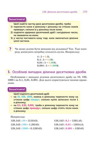 199199§30. Ділення десяткових дробів30. Ділення десяткових дробів
Щоб знайти частку двох десяткових дробів, треба:
1) перенести коми в діленому і дільнику на стільки знаків
праворуч, скільки їх у дільнику після коми;
2) поділити одержані десятковий дріб і натуральне число,
не зважаючи на коми;
3) у частці поставити кому тоді, коли закінчиться ділення
цілої частини.
Щ б й
ЗАПАМ’ЯТАЙТЕ!
Чи може ділене бути меншим від дільника? Так. Тоді попе-
реду дописують потрібну кількість нулів. Наприклад:
4 : 5 = 0,8;
0,4 : 5 = 0,08;
0,04 : 5 = 0,008;
0,004 : 5 = 0,0008.
3. Особливі випадки ділення десяткових дробів
Особливими є випадки ділення десяткового дробу на 10, 100,
1000 і на 0,1, 0,01, 0,001. Для цього користуються такими прави-
лами.
Щоб поділити десятковий дріб:
− на 10, 100, 1000, можна в діленому перенести кому на
стільки цифр ліворуч, скільки нулів записано після 1
в дільнику;
− на 0,1, 0,01, 0,001, треба в діленому перенести кому на
стільки цифр праворуч, скільки цифр стоїть після коми
в дільнику.
Щ б і
ЗАПАМ’ЯТАЙТЕ!
Наприклад:
128,543 : 10 = 12,8543; 128,543 : 0,1 = 1285,43;
128,543 : 100 = 1,28543; 128,543 : 0,01 = 12854,3;
128,543 : 1000 = 0,128543; 128,543 : 0,001 = 128543.
?
 