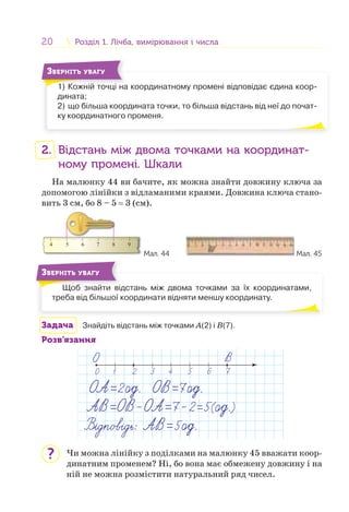 20 Розділ 1. Лічба, вимірювання і числаРозділ 1. Лічба, вимірювання і числа
1) Кожній точці на координатному промені відповідає єдина коор-
дината;
2) що більша координата точки, то більша відстань від неї до почат-
ку координатного променя.
1) К ій і
ЗВЕРНІТЬ УВАГУ
2. Відстань між двома точками на координат-
ному промені. Шкали
На малюнку 44 ви бачите, як можна знайти довжину ключа за
допомогою лінійки з відламаними краями. Довжина ключа стано-
вить 3 см, бо 8 – 5 = 3 (см).
4 5 6 7 8 9
Мал. 44 Мал. 45
Щоб знайти відстань між двома точками за їх координатами,
треба від більшої координати відняти меншу координату.
Щ б й і
ЗВЕРНІТЬ УВАГУ
Задача Знайдіть відстань між точками А(2) і B(7).
Розв’язання
1 2 3 4 5 760
Чи можна лінійку з поділками на малюнку 45 вважати коор-
динатним променем? Ні, бо вона має обмежену довжину і на
ній не можна розмістити натуральний ряд чисел.
?
 