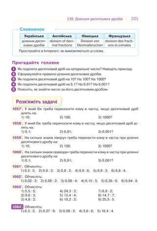 201201§30. Ділення десяткових дробів30. Ділення десяткових дробів
Українська Англійська Німецька Французька
ділення десят-
кових дробів
division of deci-
mal fractions
Division von
Dezimalbruchen
division des fracti-
ons decimales
Прослухайте в Інтернеті, як вимовляються ці слова.
СловничокСловничок
Пригадайте головнеПригадайте головне
Як поділити десятковий дріб на натуральне число? Наведіть приклад.
Сформулюйте правило ділення десяткових дробів.
Як поділити десятковий дріб на 10? На 100? На 1000?
Як поділити десятковий дріб на 0,1? На 0,01? На 0,001?
Поясніть, як знайти число за його десятковим дробом.
Розв’яжіть задачі
1057'. У який бік треба переносити кому в частці, якщо десятковий дріб
ділять на:
1) 10; 2) 100; 3) 1000?
1058'. У який бік треба переносити кому в частці, якщо десятковий дріб ді-
лять на:
1) 0,1; 2) 0,01; 3) 0,001?
1059'. На скільки знаків ліворуч треба перенести кому в частці при діленні
десяткового дробу на:
1) 10; 2) 100; 3) 1000?
1060'. На скільки знаків праворуч треба перенести кому в частці при діленні
десяткового дробу на:
1) 0,1; 2) 0,01; 3) 0,001?
1061°. Обчисліть:
1) 0,5 : 5; 2) 0,6 : 3; 3) 0,8 : 2; 4) 0,6 : 6; 5) 0,9 : 3; 6) 0,8 : 4.
1062°. Обчисліть:
1) 0,02 : 2; 2) 0,06 : 2; 3) 0,08 : 4; 4) 0,15 : 5; 5) 0,36 : 6; 6) 0,64 : 8.
1063°. Обчисліть:
1) 5,5 : 5; 4) 24,3 : 3; 7) 6,8 : 2;
2) 9,6 : 3; 5) 12,4 : 4; 8) 14,7 : 7;
3) 4,8 : 2; 6) 10,2 : 2; 9) 25,5 : 5.
1064°. Обчисліть:
1) 0,3 : 3; 2) 0,27 : 9; 3) 0,08 : 2; 4) 3,6 : 6; 5) 16,4 : 4.
1
2
3
4
5
1064°.
 